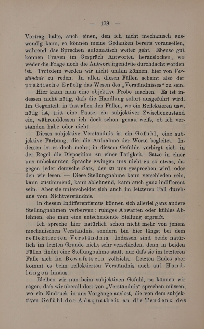 al N fe Vortrag halte, auch einen, den ich nicht mechanisch aus- wendig kann, so können meine Gedanken bereits vorauseilen, während das Sprechen automatisch weiter geht. Ebenso gut können Fragen im Gespräch Antworten herauslocken, wo weder die Frage noch die Antwort irgendwie durchdacht worden ist. Trotzdem werden wir nicht umhin können, hier von Ver- ständnis zu reden. In allen diesen Fällen scheint also der praktische Erfolg das Wesen des „Verständnisses“ zu sein. Hier kann man eine objektive Probe machen. Es ist in- dessen nicht nötig, dafs die Handlung sofort ausgeführt wird. Im Gegenteil, in fast allen den Fällen, wo ein Reflektieren usw. nötig ist, tritt eine Pause, ein subjektiver Zwischenzustand ein, währenddessen ich doch schon genau weils, ob ich ver- standen habe oder nicht. | Dieses subjektive Verständnis ist ein Gefühl, eine sub- jektive Färbung, die die Aufnahme der Worte begleitet. In- dessen ist es doch mehr; in diesem Gefühle verbirgt sich in der Regel die Disposition zu einer Tätigkeit. Sätze in einer uns unbekannten Sprache zwingen uns nicht zu so etwas, da- gegen jeder deutsche Satz, der zu uns gesprochen wird, oder den wir lesen. — Diese Stellungnahme kann verschieden sein, kann zustimmend, kann ablehnend, kann auch ganz indifferent sein. Aber sie unterscheidet sich auch im letzteren Fall durch- aus vom Nichtverständnis. In diesem Indifferentismus können sich allerlei ganz andere Stellungnahmen verbergen: ruhiges Abwarten oder kühles Ab- lehnen, ehe man eine entscheidende Stellung ergreift. Ich spreche hier natürlich schon nicht mehr von jenem mechanischen Verständnis, sondern bin hier längst bei dem reflektierten Verständnis. Indessen sind beide natür- lich im letzten Grunde nicht sehr verschieden, denn in beiden Fällen findet eine Stellungnahme statt, nur dafs sie im letzteren Falle sich im Bewulstsein vollzieht. Letzten Endes aber kommt es beim reflektierten Verständnis auch auf Hand- lungen hinaus. Bleiben wir nun beim subjektiven Gefühl, so können wir sagen, dafs wir überall dort von „Verständnis“ sprechen müssen, wo ein Eindruck in uns Vorgänge auslöst, die von dem subjek- tiven Gefühl der Adäquatheit an die Tendenz des