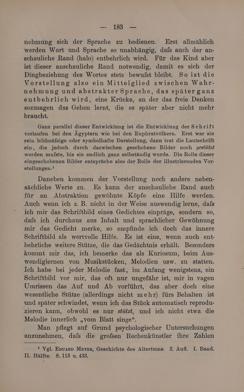 nehmung sich der Sprache zu bedienen. Erst allmählich werden Wort und Sprache so unabhängig, dafs auch der an- schauliche Rand (halo) entbehrlich wird. Für das Kind aber ist dieser anschauliche Rand notwendig, damit es sich der Dingbeziehung des Wortes stets bewulst bleibt. So ist die Vorstellung also ein Mittelglied zwischen Wahr- nehmung und abstrakter Sprache, das späterganz entbehrlich wird, eine Krücke, an der das freie Denken sozusagen das Gehen lernt, die es später aber nicht mehr braucht. Ganz parallel dieser Entwicklung ist die Entwicklung der Schrift verlaufen bei den Ägyptern wie bei den Euphratvölkern. Erst war sie rein bildmäfsige oder symbolhafte Darstellung, dann trat die Lautschrift ein, die jedoch durch dazwischen geschobene Bilder noch gestützt werden mulfste, bis sie endlich ganz selbständig wurde. Die Rolle dieser eingeschobenen Bilder entspräche also der Rolle der illustrierenden Vor- stellungen.! Daneben kommen der Vorstellung noch andere neben- sächliche Werte zu. Es kann der anschauliche Rand auch für an Abstraktion gewöhnte Köpfe eine Hilfe werden. Auch wenn ich z. B. nicht in der Weise auswendig lerne, dafs ich mir das Schriftbild eines Gedichtes einpräge, sondern so, dafs ich durchaus aus Inhalt und sprachlicher Gewöhnung mir das Gedicht merke, so empfinde ich doch das innere Schriftbild als wertvolle Hilfe. Es ist eine, wenn auch ent- behrliche weitere Stütze, die das Gedächtnis erhält. Besonders kommt mir das, ich bemerke das als Kuriosum, beim Aus- wendiglernen von Musikstücken, Melodien usw. zu statten. Ich habe bei jeder Melodie fast, im Anfang wenigstens, ein Schriftbild vor mir, das oft nur ungefähr ist, mir in vagen Umrissen das Auf und, Ab vorführt, das aber doch eine wesentliche Stütze (allerdings nicht mehr) fürs Behalten ist und später schwindet, wenn ich das Stück automatisch reprodu- zieren kann, obwohl es nur stütst, und ich nicht etwa die Melodie innerlich „vom Blatt singe“. Man pflegt auf Grund psychologischer Untersuchungen anzunehmen, dals die grolsen Rechenkünstler ihre Zahlen ı Vgl. Epvarp Mryer, Geschichte des Altertums. 2. Aufl. I. Band. Il. Hälfte. S.113 u. 433.