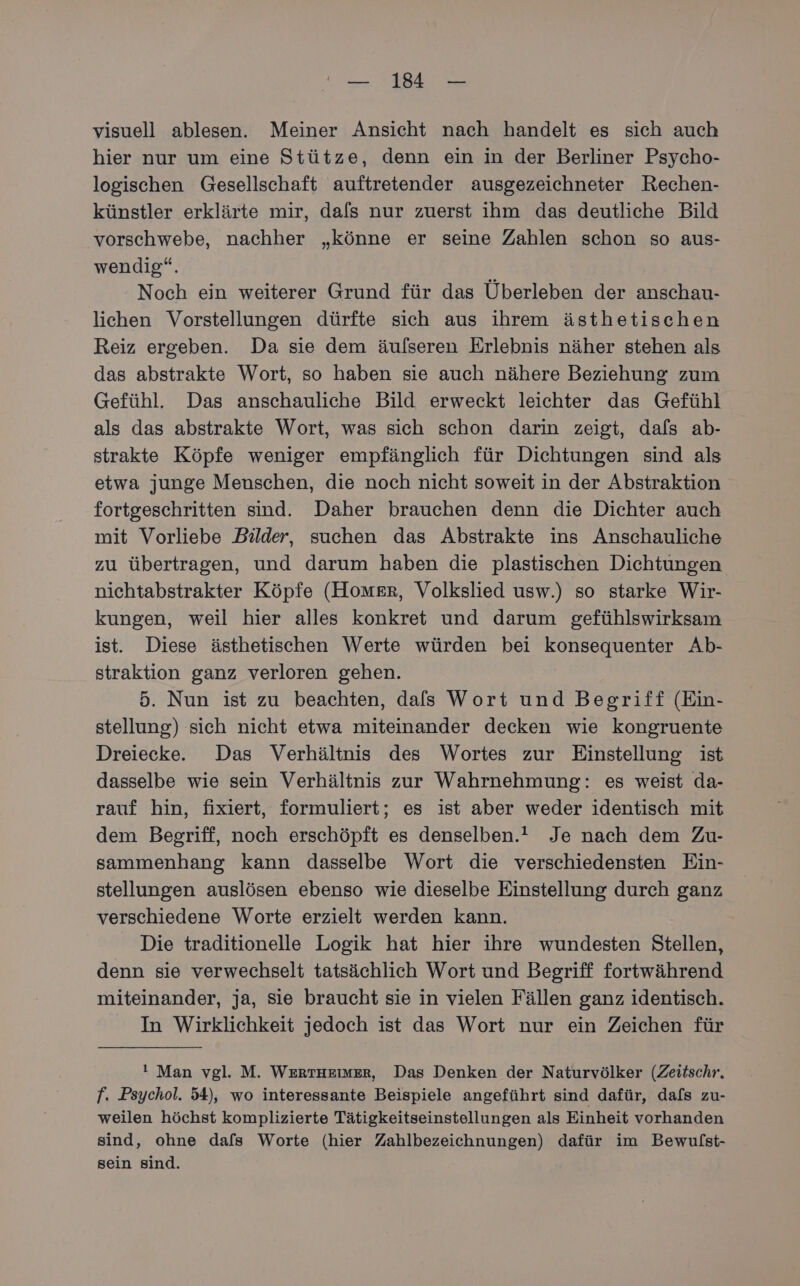 visuell ablesen. Meiner Ansicht nach handelt es sich auch hier nur um eine Stütze, denn ein in der Berliner Psycho- logischen Gesellschaft auftretender ausgezeichneter Rechen- künstler erklärte mir, dafs nur zuerst ihm das deutliche Bild vorschwebe, nachher „könne er seine Zahlen schon so aus- wendig“. Noch ein weiterer Grund für das Überleben der anschau- lichen Vorstellungen dürfte sich aus ihrem ästhetischen Reiz ergeben. Da sie dem äulseren Erlebnis näher stehen als das abstrakte Wort, so haben sie auch nähere Beziehung zum Gefühl. Das anschauliche Bild erweckt leichter das Gefühl als das abstrakte Wort, was sich schon darin zeigt, dafs ab- strakte Köpfe weniger empfänglich für Dichtungen sind als etwa junge Menschen, die noch nicht soweit in der Abstraktion fortgeschritten sind. Daher brauchen denn die Dichter auch mit Vorliebe Bilder, suchen das Abstrakte ins Anschauliche zu übertragen, und darum haben die plastischen Dichtungen nichtabstrakter Köpfe (Homer, Volkslied usw.) so starke Wir- kungen, weil hier alles konkret und darum gefühlswirksam ist. Diese ästhetischen Werte würden bei konsequenter Ab- straktion ganz verloren gehen. 5. Nun ist zu beachten, dafs Wort und Begriff (Ein- stellung) sich nicht etwa miteinander decken wie kongruente Dreiecke. Das Verhältnis des Wortes zur Einstellung ist dasselbe wie sein Verhältnis zur Wahrnehmung: es weist da- rauf hin, fixiert, formuliert; es ist aber weder identisch mit dem Begriff, noch erschöpft es denselben.” Je nach dem Zu- sammenhang kann dasselbe Wort die verschiedensten Ein- stellungen auslösen ebenso wie dieselbe Einstellung durch ganz verschiedene Worte erzielt werden kann. Die traditionelle Logik hat hier ihre wundesten Stellen, denn sie verwechselt tatsächlich Wort und Begriff fortwährend miteinander, ja, sie braucht sie in vielen Fällen ganz identisch. In Wirklichkeit jedoch ist das Wort nur ein Zeichen für ! Man vgl. M. WERTHEIMER, Das Denken der Naturvölker (Zeitschr. f. Psychol. 54), wo interessante Beispiele angeführt sind dafür, dafs zu- weilen höchst komplizierte Tätigkeitseinstellungen als Einheit vorhanden sind, ohne dafs Worte (hier Zahlbezeichnungen) dafür im Bewulst- sein sind.