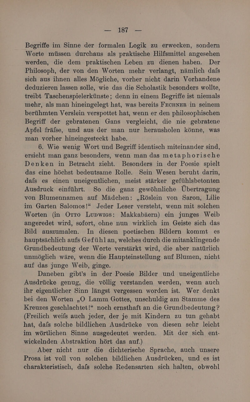 — 112 — Begriffe im Sinne der formalen Logik zu erwecken, sondern Worte müssen durchaus als praktische Hilfsmittel angesehen werden, die dem praktischen Leben zu dienen haben. Der Philosoph, der von den Worten mehr verlangt, nämlich dafs sich aus ihnen alles Mögliche, vorher nicht darin Vorhandene deduzieren lassen solle, wie das die Scholastik besonders wollte, treibt Taschenspielerkünste; denn in einem Begriffe ist niemals mehr, als man hineingelegt hat, was bereits FECHNER in seinem berühmten Verslein verspottet hat, wenn er den philosophischen Begriff der gebratenen Gans vergleicht, die nie gebratene Apfel fräfse, und aus der man nur herausholen könne, was man vorher hineingesteckt habe. 6. Wie wenig Wort und Begriff identisch miteinander sind, ersieht man ganz besonders, wenn man das metaphorische Denken in Betracht zieht. Besonders in der Poesie spielt das eine höchst bedeutsame Rolle. Sein Wesen beruht darin, dals es einen uneigentlichen, meist stärker gefühlsbetonten Ausdruck einführt. So die ganz gewöhnliche Übertragung von Blumennamen auf Mädchen: „Röslein von Saron, Lilie im Garten Salomos!“ Jeder Leser versteht, wenn mit solchen Worten (in Orro Lupwiss: Makkabäern) ein junges Weib angeredet wird, sofort, ohne nun wirklich im Geiste sich das Bild auszumalen. In diesen poetischen Bildern kommt es hauptsächlich aufs Gefühl an, welches durch die mitanklingende Grundbedeutung der Worte verstärkt wird, die aber natürlich unmöglich wäre, wenn die Haupteinstellung auf Blumen, nicht auf das junge Weib, ginge. Daneben gibt’s in der Poesie Bilder und uneigentliche Ausdrücke genug, die völlig verstanden werden, wenn auch ihr eigentlicher Sinn längst vergessen worden ist. Wer denkt bei den Worten „O Lamm Gottes, unschuldig am Stamme des Kreuzes geschlachtet!“ noch ernsthaft an die Grundbedeutung ? (Freilich weils auch jeder, der je mit Kindern zu tun gehabt hat, dafs solche bildlichen Ausdrücke von diesen sehr leicht im wörtlichen Sinne ausgedeutet werden. Mit der sich ent- wickelnden Abstraktion hört das auf.) Aber nicht nur die dichterische Sprache, auch unsere Prosa ist voll von solchen bildlichen Ausdrücken, und es ist charakteristisch, dals solche Redensarten sich halten, obwohl