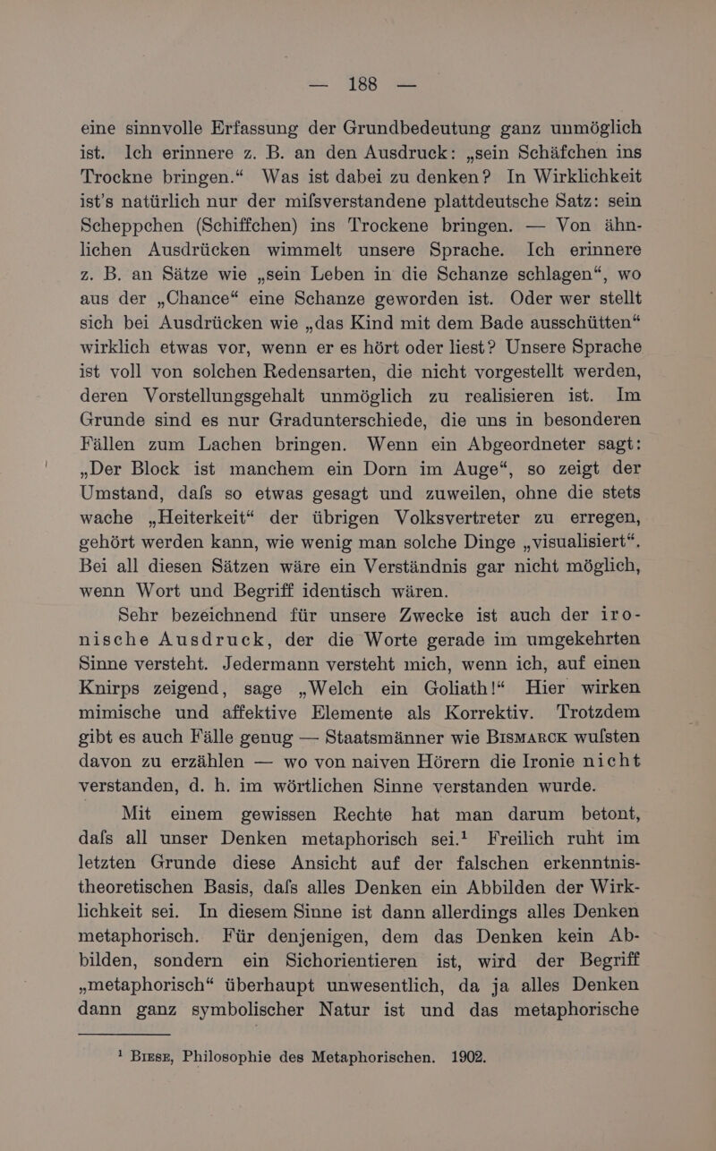 eine sinnvolle Erfassung der Grundbedeutung ganz unmöglich ist. Ich erinnere z. B. an den Ausdruck: „sein Schäfchen ins Trockne bringen.“ Was ist dabei zu denken? In Wirklichkeit ist's natürlich nur der mifsverstandene plattdeutsche Satz: sein Scheppchen (Schiffehen) ins Trockene bringen. — Von ähn- lichen Ausdrücken wimmelt unsere Sprache. Ich erinnere z. B. an Sätze wie „sein Leben in die Schanze schlagen“, wo aus der „Chance“ eine Schanze geworden ist. Oder wer stellt sich bei Ausdrücken wie „das Kind mit dem Bade ausschütten“ wirklich etwas vor, wenn er es hört oder liest? Unsere Sprache ist voll von solchen Redensarten, die nicht vorgestellt werden, deren Vorstellungsgehalt unmöglich zu realisieren ist. Im Grunde sind es nur Gradunterschiede, die uns in besonderen Fällen zum Lachen bringen. Wenn ein Abgeordneter sagt: „Der Block ist manchem ein Dorn im Auge“, so zeigt der Umstand, dafs so etwas gesagt und zuweilen, ohne die stets wache „Heiterkeit“ der übrigen Volksvertreter zu erregen, gehört werden kann, wie wenig man solche Dinge „visualisiert“. Bei all diesen Sätzen wäre ein Verständnis gar nicht möglich, wenn Wort und Begriff identisch wären. Sehr bezeichnend für unsere Zwecke ist auch der iro- nische Ausdruck, der die Worte gerade im umgekehrten Sinne versteht. Jedermann versteht mich, wenn ich, auf einen Knirps zeigend, sage „Welch ein Goliath!“ Hier wirken mimische und affektive Elemente als Korrektiv. Trotzdem gibt es auch Fälle genug — Staatsmänner wie Bismarck wulsten davon zu erzählen — wo von naiven Hörern die Ironie nicht verstanden, d. h. im wörtlichen Sinne verstanden wurde. Mit einem gewissen Rechte hat man darum betont, dafs all unser Denken metaphorisch sei.' Freilich ruht im letzten Grunde diese Ansicht auf der falschen erkenntnis- theoretischen Basis, dafs alles Denken ein Abbilden der Wirk- lichkeit sei. In diesem Sinne ist dann allerdings alles Denken metaphorisch. Für denjenigen, dem das Denken kein Ab- bilden, sondern ein Sichorientieren ist, wird der Begriff „metaphorisch“ überhaupt unwesentlich, da ja alles Denken dann ganz symbolischer Natur ist und das metaphorische ı Bıesz, Philosophie des Metaphorischen. 1902.