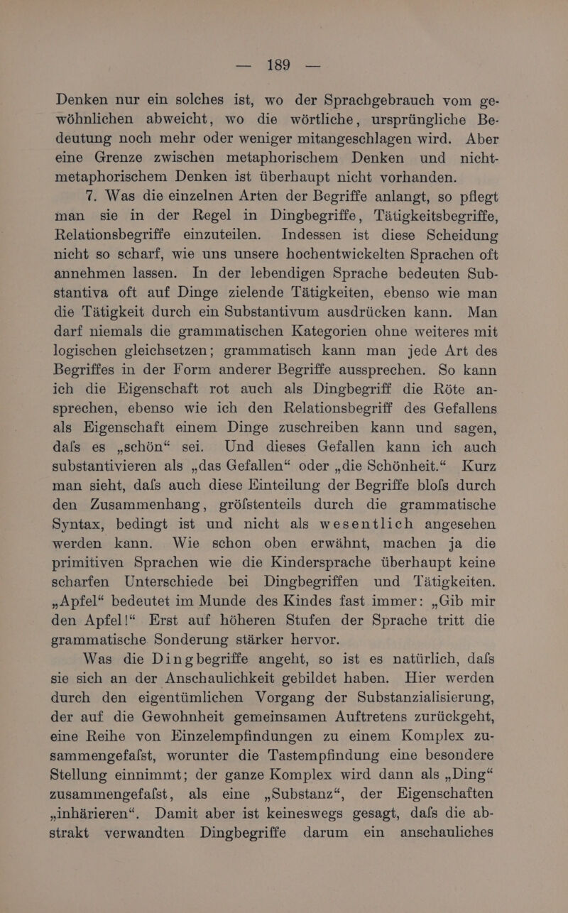 Denken nur ein solches ist, wo der Sprachgebrauch vom ge- wöhnlichen abweicht, wo die wörtliche, ursprüngliche Be- deutung noch mehr oder weniger mitangeschlagen wird. Aber eine Grenze zwischen metaphorischem Denken und nicht- metaphorischem Denken ist überhaupt nicht vorhanden. 7. Was die einzelnen Arten der Begriffe anlangt, so pflegt man sie in der Regel in Dingbegriffe, Tätigkeitsbegriffe, Relationsbegriffe einzuteilen. Indessen ist diese Scheidung nicht so scharf, wıe uns unsere hochentwickelten Sprachen oft annehmen lassen. In der lebendigen Sprache bedeuten Sub- stantiva oft auf Dinge zielende Tätigkeiten, ebenso wie man die Tätigkeit durch ein Substantivum ausdrücken kann. Man darf niemals die grammatischen Kategorien ohne weiteres mit logischen gleichsetzen; grammatisch kann man jede Art des Begriffes in der Form anderer Begriffe aussprechen. So kann ich die Eigenschaft rot auch als Dingbegriff die Röte an- sprechen, ebenso wie ich den Relationsbegriff des Gefallens als Eigenschaft einem Dinge zuschreiben kann und sagen, dals es „schön“ sei. Und dieses Gefallen kann ich auch substantivieren als „das Gefallen“ oder „die Schönheit.“ Kurz man sieht, dals auch diese Einteilung der Begriffe blols durch den Zusammenhang, grölstenteils durch die grammatische Syntax, bedingt ist und nicht als wesentlich angesehen werden kann. Wie schon oben erwähnt, machen ja die primitiven Sprachen wie die Kindersprache überhaupt keine scharfen Unterschiede bei Dingbegriffen und Tätigkeiten. „Apfel“ bedeutet im Munde des Kindes fast immer: „Gib mir den Apfel!“ Erst auf höheren Stufen der Sprache tritt die grammatische Sonderung stärker hervor. Was die Dingbegriffe angeht, so ist es natürlich, dafs sie sich an der Anschaulichkeit gebildet haben. Hier werden durch den eigentümlichen Vorgang der Substanzialisierung, der auf die Gewohnheit gemeinsamen Auftretens zurückgeht, eine Reihe von Einzelempfindungen zu einem Komplex zu- sammengefalst, worunter die Tastempfindung eine besondere Stellung einnimmt; der ganze Komplex wird dann als „Ding“ zusammengefalst, als eine „Substanz“, der Eigenschaften „inhärieren“. Damit aber ist keineswegs gesagt, dals die ab- strakt verwandten Dingbegriffe darum ein anschauliches