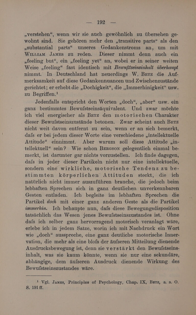 „verstehen“, wenn wir sie auch gewöhnlich zu übersehen ge- wohnt sind. Sie gehören mehr den „transitive parts“ als den „substantial parts“ unseres Gedankenstroms an, um mit WiıLLIAM James zu reden. Dieser nimmt denn auch ein „feeling but“, ein „feeling yet“ an, wobei er in seiner weiten Weise „feeling“ fast identisch mit Dewußtseinsinhalt überhaupt nimmt. In Deutschland hat neuerdings W. Berz die Auf- merksamkeit auf diese Gedankennuancen und Zwischenzustände gerichtet; er erhebt die „Dochigkeit“, die „Immerhinigkeit‘“ usw. zu Begriffen.! Jedenfalls entspricht den Worten „doch“, „aber“ usw. ein ganz bestimmtes Bewulstseinsäquivalent. Und zwar möchte ich viel energischer als Berz den motorischen Charakter dieser Bewulstseinszustände betonen. Zwar scheint auch Berz nicht weit davon entfernt zu sein, wenn er an sich bemerkt, dafs er bei jedem dieser Worte eine verschiedene „intellektuelle Attitude* einnimmt. Aber warum soll diese Attitude „in- tellektuell“ sein? Wie schon Bersson gelegentlich einmal be- merkt, ist darunter gar nichts vorzustellen. Ich finde dagegen, dals in jeder dieser Partikeln nicht nur eine intellektuelle, sondern eine wirkliche, motorische Tendenz zu be- stimmten körperlichen Attituden steckt, die ich natürlich nicht immer auszuführen brauche, die jedoch beim lebhaften Sprechen sich in ganz deutlichen unverkennbaren Gesten entladen. Ich begleite im lebhaften Sprechen die Partikel doch mit einer ganz anderen Geste als die Partikel immerhin. Ich behaupte nun, dafs diese Bewegungsdisposition tatsächlich das Wesen jenes Bewulstseinszustandes ist. Ohne dals ich selber ganz hervorragend motorisch veranlagt wäre, erlebe ich in jedem Satze, worin ich mit Nachdruck ein Wort wie „doch“ ausspreche, eine ganz deutliche motorische Inner- vation, die mehr als eine blofs der äufseren Mitteilung dienende Ausdrucksbewegung ist, denn sie verstärkt den Bewulstseins- inhalt, was sie kaum könnte, wenn sie nur eine sekundäre, abhängige, dem äufseren Ausdruck dienende Wirkung des Bewulstseinszustandes wäre. ! Vgl. James, Principles of Psychology, Chap. IX, Berz, a. a. O. SAy1 8