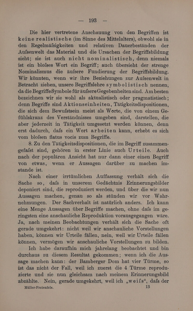 — 19 — Die hier vertretene Anschauung von den Begriffen ist keine realistische (im Sinne des Mittelalters), obwohl sie in den Regelmälsigkeiten und relativen Dauerbeständen der Aufsenwelt das Material und die Ursachen der Begriffsbildung sieht; sie ist auch nicht nominalistisch, denn niemals ist ein blofses Wort ein Begriff; auch übersieht der strenge Nominalismus die äulsere Fundierung der Begriffsbildung. Wir könnten, wenn wir ihre Beziehungen zur Aulsenwelt in Betracht ziehen, unsere Begriffslehre symbolistisch nennen, da die BegriffeSymbole für äufsere Gegebenheiten sind. Am besten bezeichnen wir sie wohl als aktualistisch oder pragmatistisch ; denn Begriffe sind Aktionseinheiten, Tätigkeitsdispositionen, die sich dem Bewulstsein meist als Worte, die von einem Ge- fühlskranz des Verständnisses umgeben sind, darstellen, die aber jederzeit in Tätigkeit umgesetzt werden können, denn erst dadurch, dafs ein Wort arbeiten kann, erhebt es sich vom blofsen flatus vocis zum Begriffe. | 8. Zu den Tätigkeitsdispositionen, die im Begriff zusammen- gefalst sind, gehören in erster Linie auch Urteile. Auch nach der populären Ansicht hat nur dann einer einen Begriff von etwas, wenn er Aussagen darüber zu machen im- stande ist. Nach einer irrtümlichen Auffassung verhält sich die Sache so, dafs in unserem Gedächtnis Erinnerungsbilder deponiert sind, die reproduziert werden, und über die wir nun Aussagen machen, genau so als stünden wir vor Wahr- nehmungen. Der Sachverhalt ist natürlich anders. Ich kann eine Menge Aussagen über Begriffe machen, ohne dals im ge- ringsten eine anschauliche Reproduktion vorausgegangen wäre. Ja, nach meinen Beobachtungen verhält sich die Sache oft gerade umgekehrt: nicht weil wir anschauliche Vorstellungen haben, können wir Urteile fällen, nein, weil wir Urteile fällen können, vermögen wir anschauliche Vorstellungen zu bilden. Ich habe daraufhin mich jahrelang beobachtet und bin durchaus zu diesem Resultat gekommen; wenn ich die Aus- sage machen kann: der Bamberger Dom hat vier Türme, so ist das nicht der Fall, weil ich zuerst die 4 Türme reprodu- zierte und sie nun gleichsam nach meinem Erinnerungsbild abzählte. Nein, gerade umgekehrt, weilich „weils“, dafs der