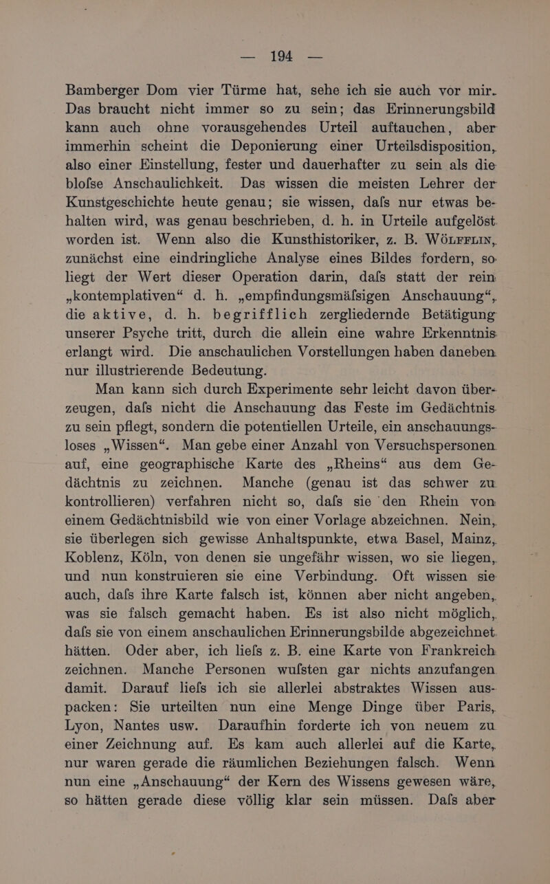 Bamberger Dom vier Türme hat, sehe ich sie auch vor mir. Das braucht nicht immer so zu sein; das Erinnerungsbild kann auch ohne vorausgehendes Urteil auftauchen, aber immerhin scheint die Deponierung einer Urteilsdisposition, also einer Einstellung, fester und dauerhafter zu sein als die blofse Anschaulichkeit. Das wissen die meisten Lehrer der Kunstgeschichte heute genau; sie wissen, dals nur etwas be- halten wird, was genau beschrieben, d. h. in Urteile aufgelöst. worden ist. Wenn also die Kunsthistoriker, z. B. WÖLFFLIN, zunächst eine eindringliche Analyse eines Bildes fordern, so liegt der Wert dieser Operation darin, dals statt der rein „kontemplativen“ d. h. „empfindungsmälsigen Anschauung“, die aktive, d. h. begrifflich zergliedernde Betätigung unserer Psyche tritt, durch die allein eine wahre Erkenntnis erlangt wird. Die anschaulichen Vorstellungen haben daneben. nur illustrierende Bedeutung. Man kann sich durch Experimente sehr leicht davon über- zeugen, dafs nicht die Anschauung das Feste im Gedächtnis. zu sein pflegt, sondern die potentiellen Urteile, ein anschauungs- loses „Wissen“. Man gebe einer Anzahl von Versuchspersonen auf, eine geographische Karte des „Rheins“ aus dem Ge- dächtnis zu zeichnen. Manche (genau ist das schwer zu kontrollieren) verfahren nicht so, dafs sie den Rhein von einem Gedächtnisbild wie von einer Vorlage abzeichnen. Nein, sie überlegen sich gewisse Anhaltspunkte, etwa Basel, Mainz, Koblenz, Köln, von denen sie ungefähr wissen, wo sie liegen, und nun konstruieren sie eine Verbindung. Oft wissen sie auch, dafs ihre Karte falsch ist, können aber nicht angeben, was sie falsch gemacht haben. Es ist also nicht möglich, dafs sie von einem anschaulichen Erinnerungsbilde abgezeichnet. hätten. Oder aber, ich liels z. B. eine Karte von Frankreich zeichnen. Manche Personen wulsten gar nichts anzufangen damit. Darauf liefs ich sie allerlei abstraktes Wissen aus- packen: Sie urteilen nun eine Menge Dinge über Paris, Lyon, Nantes usw. Daraufhin forderte ich von neuem zu einer Zeichnung auf. Es kam auch allerlei auf die Karte, nur waren gerade die räumlichen Beziehungen falsch. Wenn nun eine „Anschauung“ der Kern des Wissens gewesen wäre, so hätten gerade diese völlig klar sein müssen. Dals aber