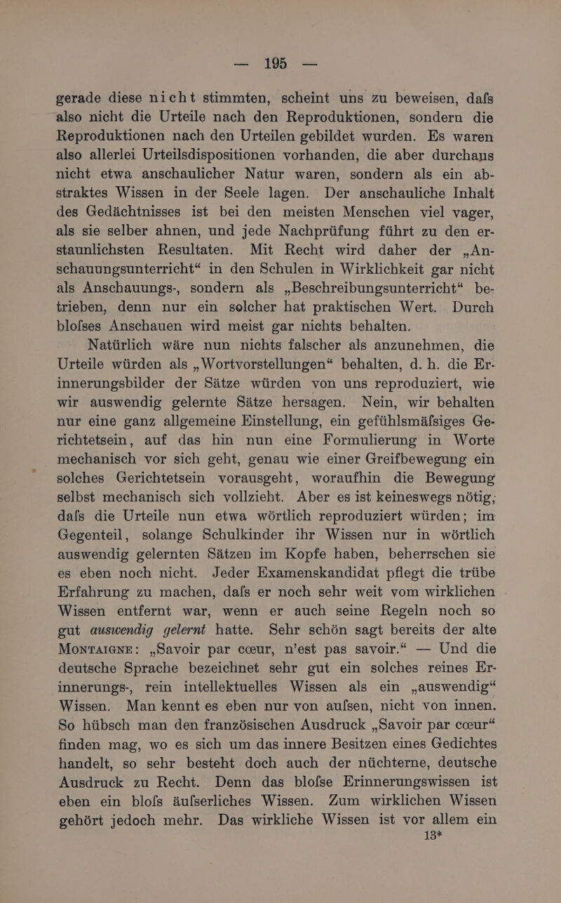 — 1% — gerade diese nicht stimmten, scheint uns zu beweisen, dafs also nicht die Urteile nach den Reproduktionen, sondern die Reproduktionen nach den Urteilen gebildet wurden. Es waren also allerlei Urteilsdispositionen vorhanden, die aber durchaus nicht etwa anschaulicher Natur waren, sondern als ein ab- straktes Wissen in der Seele lagen. Der anschauliche Inhalt des Gedächtnisses ist bei den meisten Menschen viel vager, als sie selber ahnen, und jede Nachprüfung führt zu den er- staunlichsten Resultaten. Mit Recht wird daher der „An- schauungsunterricht“ in den Schulen in Wirklichkeit gar nicht als Anschauungs-, sondern als „Beschreibungsunterricht“ be- trieben, denn nur ein solcher hat praktischen Wert. Durch blofses Anschauen wird meist gar nichts behalten. Natürlich wäre nun nichts falscher als anzunehmen, die Urteile würden als „Wortvorstellungen“ behalten, d.h. die Er- innerungsbilder der Sätze würden von uns reproduziert, wie wir auswendig gelernte Sätze hersagen. Nein, wir behalten nur eine ganz allgemeine Einstellung, ein gefühlsmäflsiges Ge- richtetsein, auf das hin nun eine Formulierung in Worte mechanisch vor sich geht, genau wie einer Greifbewegung ein solches Gerichtetsein vorausgeht, woraufhin die Bewegung selbst mechanisch sich vollzieht. Aber es ist keineswegs nötig, dals die Urteile nun etwa wörtlich reproduziert würden; im Gegenteil, solange Schulkinder ihr Wissen nur in wörtlich auswendig gelernten Sätzen im Kopfe haben, beherrschen sie es eben noch nicht. Jeder Examenskandidat pflegt die trübe Erfahrung zu machen, dals er noch sehr weit vom wirklichen Wissen entfernt war, wenn er auch seine Regeln noch so gut auswendig gelernt hatte. Sehr schön sagt bereits der alte MOoNTAIGNE: „Savoir par cceur, n’est pas savoir.“ — Und die deutsche Sprache bezeichnet sehr gut ein solches reines Er- innerungs-, rein intellektuelles Wissen als ein „auswendig“ Wissen. Man kennt es eben nur von aulsen, nicht von innen. So hübsch man den französischen Ausdruck „Savoir par caur“ finden mag, wo es sich um das innere Besitzen eines Gedichtes handelt, so sehr besteht doch auch der nüchterne, deutsche Ausdruck zu Recht. Denn das blofse Erinnerungswissen ist eben ein blofs äufserliches Wissen. Zum wirklichen Wissen gehört jedoch mehr. Das wirkliche Wissen ist vor allem ein 13*