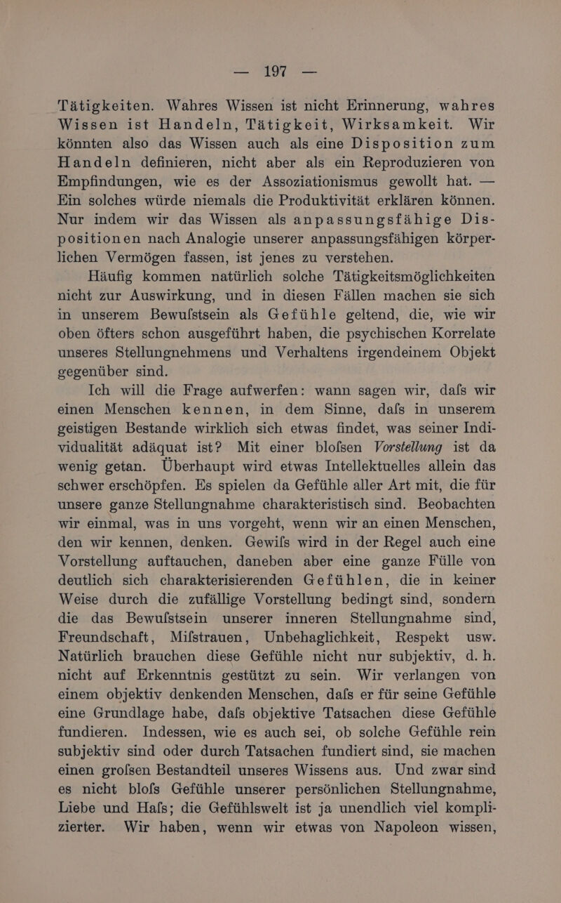 Tätigkeiten. Wahres Wissen ist nicht Erinnerung, wahres Wissen ist Handeln, Tätigkeit, Wirksamkeit. Wir könnten also das Wissen auch als eine Disposition zum Handeln definieren, nicht aber als ein Reproduzieren von Empfindungen, wie es der Assoziationismus gewollt hat. — Ein solches würde niemals die Produktivität erklären können. Nur indem wir das Wissen als anpassungsfähige Dis- positionen nach Analogie unserer anpassungsfähigen körper- lichen Vermögen fassen, ist jenes zu verstehen. Häufig kommen natürlich solche Tätigkeitsmöglichkeiten nicht zur Auswirkung, und in diesen Fällen machen sie sich in unserem Bewulstsein als Gefühle geltend, die, wie wir oben öfters schon ausgeführt haben, die psychischen Korrelate unseres Stellungnehmens und Verhaltens irgendeinem Objekt gegenüber sind. Ich will die Frage aufwerfen: wann sagen wir, dals wir einen Menschen kennen, in dem Sinne, dafs in unserem geistigen Bestande wirklich sich etwas findet, was seiner Indi- vidualität adäquat ist? Mit einer blolsen Vorstellung ist da wenig getan. Überhaupt wird etwas Intellektuelles allein das schwer erschöpfen. Es spielen da Gefühle aller Art mit, die für unsere ganze Stellungnahme charakteristisch sind. Beobachten wir einmal, was in uns vorgeht, wenn wir an einen Menschen, den wir kennen, denken. Gewifls wird in der Regel auch eine Vorstellung auftauchen, daneben aber eine ganze Fülle von deutlich sich charakterisierenden Gefühlen, die in keiner Weise durch die zufällige Vorstellung bedingt sind, sondern die das Bewulstsein unserer inneren Stellungnahme sind, Freundschaft, Mifstrauen, Unbehaglichkeit, Respekt usw. Natürlich brauchen diese Gefühle nicht nur subjektiv, d.h. nicht auf Erkenntnis gestützt zu sein. Wir verlangen von einem objektiv denkenden Menschen, dafs er für seine Gefühle eine Grundlage habe, dafs objektive Tatsachen diese Gefühle fundieren. Indessen, wie es auch sei, ob solche Gefühle rein subjektiv sind oder durch Tatsachen fundiert sind, sie machen einen grolsen Bestandteil unseres Wissens aus. Und zwar sind es nicht blofs Gefühle unserer persönlichen Stellungnahme, Liebe und Hafs; die Gefühlswelt ist ja unendlich viel kompli- zierter. Wir haben, wenn wir etwas von Napoleon wissen,