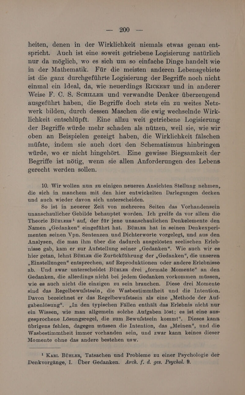 heiten, denen in der Wirklichkeit niemals etwas genau ent- spricht. Auch ist eine soweit getriebene Logisierung natürlich nur da möglich, wo es sich um so einfache Dinge handelt wie in der Mathematik. Für die meisten anderen Lebensgebiete ist die ganz durchgeführte Logisierung der Begriffe noch nicht einmal ein Ideal, da, wie neuerdings RıckeErT und in anderer Weise F. C. S. ScHILLER und verwandte Denker überzeugend ausgeführt haben, die Begriffe doch stets ein zu weites Netz- werk bilden, durch dessen Maschen die ewig wechselnde Wirk- lichkeit entschlüpft. Eine allzu weit getriebene Logisierung der Begriffe würde mehr schaden als nützen, weil sie, wie wir oben an Beispielen gezeigt haben, die Wirklichkeit fälschen mülste, indem sie auch dort den Schematismus hinbringen würde, wo er nicht hingehört. Eine gewisse Biegsamkeit der Begriffe ist nötig, wenn sie allen Anforderungen des Lebens gerecht werden sollen. 10. Wir wollen nun zu einigen neueren Ansichten Stellung nehmen, die sich in manchem mit den hier entwickelten Darlegungen decken und auch wieder davon sich unterscheiden. So ist in neuerer Zeit von mehreren Seiten das Vorhandensein unanschaulicher Gebilde behauptet worden. Ich greife da vor allem die Theorie Bünters ! auf, der für jene unanschaulichen Denkelemente den Namen „Gedanken“ eingeführt hat. Bünter hat in seinen Denkexperi- menten seinen Vpn. Sentenzen und Dichterworte vorgelegt, und aus den Analysen, die man ihm über die dadurch ausgelösten seelischen Erleb- nisse gab, kam er zur Aufstellung seiner „Gedanken“. Wie auch wir es hier getan, lehnt BÜHLER die Zurückführung der „Gedanken“, die unseren „Einstellungen“ entsprechen, auf Reproduktionen oder andere Erlebnisse ab. Und zwar unterscheidet BünLer drei „formale Momente“ an den Gedanken, die allerdings nicht bei jedem Gedanken vorkommen müssen, wie es auch nicht die einzigen zu sein brauchen. Diese drei Momente sind das Regelbewulstsein, die Wasbestimmtheit und die Intention. Davon bezeichnet er das Regelbewulstsein als eine „Methode der Auf- gabenlösung“. „In den typischen Fällen enthält das Erlebnis nicht nur ein Wissen, wie man allgemein solche Aufgaben löst; es ist eine aus- gesprochene Lösungsregel, die zum Bewulstsein kommt“. Dieses kann übrigens fehlen, dagegen müssen die Intention, das „Meinen“, und die Wasbestimmtheit immer vorhanden sein, und zwar kann keines dieser Momente ohne das andere bestehen usw. 1 Karı Bünter, Tatsachen und Probleme zu einer Psychologie der Denkvorgänge, I. Über Gedanken. Arch. f. d. ges. Psychol. 9.