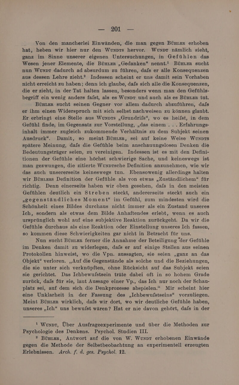 Von den mancherlei Einwänden, die man gegen BürLer erhoben hat, heben wir hier nur den Wunxpts hervor. Wuxpr nämlich sieht, ganz im Sinne unserer eigenen Untersuchungen, in Gefühlen das Wesen jener Elemente, die Bünter „Gedanken“ nennt.! BüHLer sucht nun Wuvunpr dadurch ad absurdum zu führen, dafs er alle Konsequenzen aus dessen Lehre zieht.” Indessen scheint er uns damit sein Vorhaben nicht erreicht zu haben; denn ich glaube, dafs sich alle die Konsequenzen, die er zieht, in der Tat halten lassen, besonders wenn man den Gefühls- begriff ein wenig anders falst, als es Wunpr und auch als es BüHLer tut. BÜHLER sucht seinen Gegner vor allem dadurch abzuführen, dafs er ihm einen Widerspruch mit sich selbst nachweisen zu können glaubt. Er erbringt eine Stelle aus Wunpts „Grundrifs“, wo es heifst, in dem Gefühl finde, im Gegensatz zur Vorstellung, „das einem... Erfahrungs- inhalt immer zugleich zukommende Verhältnis zu dem Subjekt seinen Ausdruck“. Damit, so meint BünLer, sei auf keine Weise Wunpıs spätere Meinung, dafs die Gefühle beim anschauungslosen Denken die Bedeutungsträger seien, zu vereinigen. Indessen ist es mit den Defini- tionen der Gefühle eine höchst schwierige Sache, und keineswegs ist man gezwungen, die zitierte Wunptsche Definition anzunehmen, wie wir das auch unsererseits keineswegs tun. Ebensowenig allerdings halten wir Bühters Definition der Gefühle als von etwas „Zuständlichem“ für richtig. Denn einerseits haben wir oben gesehen, dafs in den meisten Gefühlen deutlich ein Streben steckt, andererseits steckt auch ein „gegenständliches Moment“ im Gefühl, zum mindesten wird die Schönheit eines Bildes durchaus nicht immer als ein Zustand unseres Ich, sondern als etwas dem Bilde Anhaftendes erlebt, wenn es auch ursprünglich wohl auf eine subjektive Reaktion zurückgeht. Da wir die Gefühle durchaus als eine Reaktion oder Einstellung unseres Ich fassen, so kommen diese Schwierigkeiten gar nicht in Betracht für uns. Nun sucht Büuter ferner die Annahme der Beteiligung der Gefühle im Denken damit zu widerlegen, dafs er auf einige Stellen aus seinen Protokollen hinweist, wo die Vpn. aussagten, sie seien „ganz an das Objekt“ verloren. „Auf die Gegenstände als solche und die Beziehungen, die sie unter sich verknüpften, ohne Rücksicht auf das Subjekt seien sie gerichtet. Das Ichbewulstsein träte dabei oft in so hohem Grade zurück, dafs für sie, laut Aussage einer Vp., das Ich nur noch der Schau- platz sei, auf dem sich die Denkprozesse abspielen.“ Mir scheint hier eine Unklarheit in der Fassung des „Ichbewulstseins“ vorzuliegen. Meint Bünrrr wirklich, dafs wir dort, wo wir deutliche Gefühle haben, unseres „Ich“ uns bewulst wären? Hat er nie davon gehört, dafs in der ! Wuxpr, Über Ausfrageexperimente und über die Methoden zur Psychologie des Denkens. Psychol. Studien III. ® BüstLer, Antwort auf die von W. Wunprt erhobenen Einwände gegen die Methode der Selbstbeobachtung an experimentell erzeugten Erlebnissen. Arch. f. d. ges. Psychol. 12.