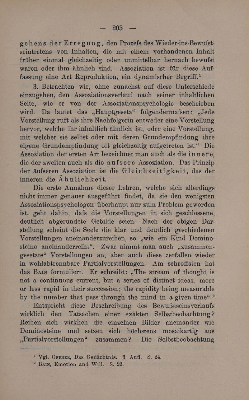 gehens der Erregung, den Prozels des Wieder-ins-Bewulst- seintretens von Inhalten, die mit einem vorhandenen Inhalt früher einmal gleichzeitig oder unmittelbar hernach bewulst waren oder ihm ähnlich sind. Assoziation ist für diese Auf- fassung eine Art Reproduktion, ein dynamischer Begriff.! 3. Betrachten wir, ohne zunächst auf diese Unterschiede einzugehen, den Assoziationsverlauf nach seiner inhaltlichen Seite, wie er von der Assoziationspsychologie beschrieben wird. Da lautet das „Hauptgesetz“ folgendermalsen: „Jede Vorstellung ruft als ihre Nachfolgerin entweder eine Vorstellung hervor, welche ihr inhaltlich ähnlich ist, oder eine Vorstellung, mit welcher sie selbst oder mit deren Grundempfindung ihre eisene Grundempfindung oft gleichzeitig aufgetreten ist.“ Die Assoziation der ersten Art bezeichnet man auch als dieinnere, die der zweiten auch als die äulsere Assoziation. Das Prinzip der äulseren Assoziation ist die Gleichzeitigkeit, das der inneren die Ähnlichkeit. Die erste Annahme dieser Lehren, welche sich allerdings nicht immer genauer ausgeführt findet, da sie den wenigsten Assoziationspsychologen überhaupt nur zum Problem geworden ist, geht dahin, dafs die Vorstellungen in sich geschlossene, deutlich abgerundete Gebilde seien. Nach der obigen Dar- stellung scheint die Seele die klar und deutlich geschiedenen Vorstellungen aneinanderzureihen, so „wie ein Kind Domino- steine aneinanderreiht“. Zwar nimmt man auch „zusammen- gesetzte“ Vorstellungen an, aber auch diese zerfallen wieder in wohlabtrennbare Partialvorstellungen. Am schroffsten hat das Baın formuliert. Er schreibt: „The stream of thought is not a continuous current, but a series of distincet ideas, more or less rapid in their succession; the rapidity being measurable by the number that pass through the mind in a given time“.? Entspricht diese Beschreibung des Bewulstseinsverlaufs wirklich den Tatsachen einer exakten Selbstbeobachtung ? Reihen sich wirklich die einzelnen Bilder aneinander wie Dominosteine und setzen sich höchstens mosaikartig aus „Partialvorstellungen“ zusammen? Die Selbstbeobachtung ı Vgl. Orsser, Das Gedächtnis. 3. Aufl. 8. 4. ®? Baın, Emotion and Will. S. 29.