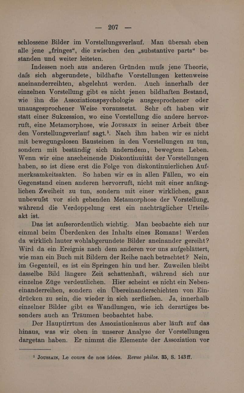 schlossene Bilder im Vorstellungsverlauf. Man übersah eben alle jene „fringes“, die zwischen den „substantive parts“ be- standen und weiter leiteten. Indessen noch aus anderen Gründen muls jene Theorie, dals sich abgerundete, bildhafte Vorstellungen kettenweise aneinanderreihten, abgelehnt werden. Auch innerhalb der einzelnen Vorstellung gibt es nicht jenen bildhaften Bestand, wie ihn die Assoziationspsychologie ausgesprochener oder unausgesprochener Weise voraussetzt. Sehr oft haben wir statt einer Sukzession, wo eine Vorstellung die andere hervor- ruft, eine Metamorphose, wie JOoUSSAIN in seiner Arbeit über den Vorstellungsverlauf sagt... Nach ihm haben wir es nicht mit bewegungslosen Bausteinen in den Vorstellungen zu tun, sondern mit beständig sich änderndem, bewegtem Leben. Wenn wir eine anscheinende Diskontinuität der Vorstellungen haben, so ist diese erst die Folge von diskontinuierlichen Auf- merksamkeitsakten. So haben wir es in allen Fällen, wo ein Gegenstand einen anderen hervorruft, nicht mit einer anfäng- lichen Zweiheit zu tun, sondern mit einer wirklichen, ganz unbewulst vor sich gehenden Metamorphose der Vorstellung, während die Verdoppelung erst ein nachträglicher Urteils- akt ist. Das ist aufserordentlich wichtig. Man beobachte sich nur einmal beim Überdenken des Inhalts eines Romans! Werden da wirklich lauter wohlabgerundete Bilder aneinander gereiht? Wird da ein Ereignis nach dem anderen vor uns aufgeblättert, wie man ein Buch mit Bildern der Reihe nach betrachtet? Nein, im Gegenteil, es ist ein Springen hin und her. Zuweilen bleibt dasselbe Bild längere Zeit schattenhaft, während sich nur einzelne Züge verdeutlichen. Hier scheint es nicht ein Neben- einanderreihen, sondern ein Übereinanderschichten von Ein- drücken zu sein, die wieder in sich zerflie[sen. Ja, innerhalb einzelner Bilder gibt es Wandlungen, wie ich derartiges be- sonders auch an Träumen beobachtet habe. Der Hauptirrtum des Assoziationismus aber läuft auf das hinaus, was wir oben in ‘unserer Analyse der Vorstellungen dargetan haben. Er nimmt die Elemente der Assoziation vor ! Joussaın, Le cours de nos idees. Revue philos. 35, S. 143ff.