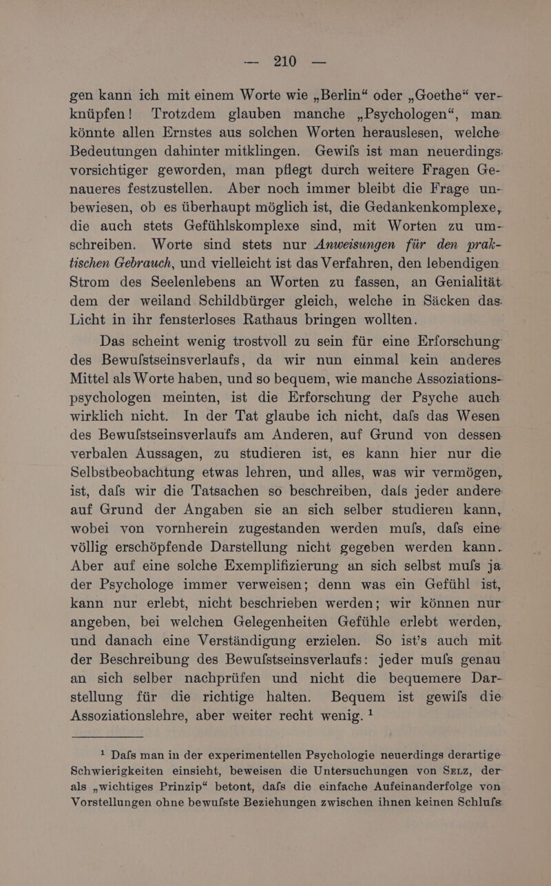 gen kann ich mit einem Worte wie „Berlin“ oder „Goethe“ ver- knüpfen! Trotzdem glauben manche „Psychologen“, man. könnte allen Ernstes aus solchen Worten herauslesen, welche Bedeutungen dahinter mitklingen. Gewifs ist man neuerdings vorsichtiger geworden, man pflegt durch weitere Fragen Ge- naueres festzustellen. Aber noch immer bleibt die Frage un- bewiesen, ob es überhaupt möglich ist, die Gedankenkomplexe, die auch stets Gefühlskomplexe sind, mit Worten zu um- schreiben. Worte sind stets nur Anweisungen für den prak- tischen Gebrauch, und vielleicht ist das Verfahren, den lebendigen Strom des Seelenlebens an Worten zu fassen, an Genialität. dem der weiland Schildbürger gleich, welche in Säcken das. Licht in ihr fensterloses Rathaus bringen wollten. Das scheint wenig trostvoll zu sein für eine Erforschung: des Bewulstseinsverlaufs, da wir nun einmal kein anderes Mittel als Worte haben, und so bequem, wie manche Assoziations- psychologen meinten, ist die Erforschung der Psyche auch wirklich nicht. In der Tat glaube ich nicht, dafs das Wesen des Bewulstseinsverlaufs am Anderen, auf Grund von dessen verbalen Aussagen, zu studieren ist, es kann hier nur die Selbstbeobachtung etwas lehren, und alles, was wir vermögen, ist, dafs wir die Tatsachen so beschreiben, dals jeder andere: auf Grund der Angaben sie an sich selber studieren kann, wobei von vornherein zugestanden werden muls, dafs eine völlig erschöpfende Darstellung nicht gegeben werden kann. Aber auf eine solche Exemplifizierung an sich selbst muls ja der Psychologe immer verweisen; denn was ein Gefühl ist, kann nur erlebt, nicht beschrieben werden; wir können nur angeben, bei welchen Gelegenheiten Gefühle erlebt werden, und danach eine Verständigung erzielen. So ist's auch mit der Beschreibung des Bewulstseinsverlaufs: jeder muls genau an sich selber nachprüfen und nicht die bequemere Dar- stellung für die richtige halten. Bequem ist gewils die: Assoziationslehre, aber weiter recht wenig. ! 1 Dals man in der experimentellen Psychologie neuerdings derartige Schwierigkeiten einsieht, beweisen die Untersuchungen von Serz, der als „wichtiges Prinzip“ betont, dafs die einfache Aufeinanderfolge von Vorstellungen ohne bewulste Beziehungen zwischen ihnen keinen Schlufs.