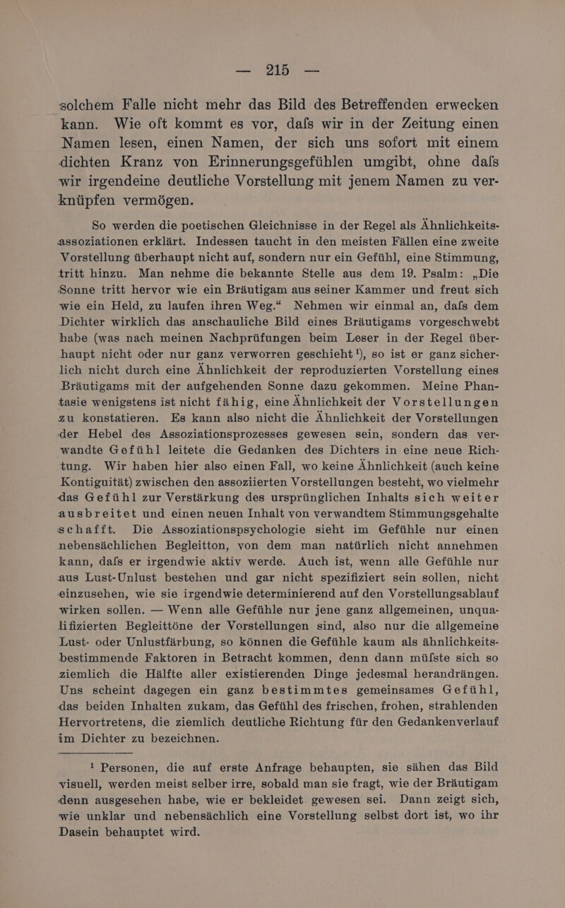 solchem Falle nicht mehr das Bild des Betreffenden erwecken kann. Wie oft kommt es vor, dafs wir in der Zeitung einen Namen lesen, einen Namen, der sich uns sofort mit einem dichten Kranz von Erinnerungsgefühlen umgibt, ohne dals wir irgendeine deutliche Vorstellung mit jenem Namen zu ver- knüpfen vermögen. So werden die poetischen Gleichnisse in der Regel als Ähnlichkeits- assoziationen erklärt. Indessen taucht in den meisten Fällen eine zweite Vorstellung überhaupt nicht auf, sondern nur ein Gefühl, eine Stimmung, tritt hinzu. Man nehme die bekannte Stelle aus dem 19. Psalm: „Die Sonne tritt hervor wie ein Bräutigam aus seiner Kammer und freut sich wie ein Held, zu laufen ihren Weg.“ Nehmen wir einmal an, dafs dem Dichter wirklich das anschauliche Bild eines Bräutigams vorgeschwebt habe (was nach meinen Nachprüfungen beim Leser in der Regel über- haupt nicht oder nur ganz verworren geschieht), so ist er ganz sicher- lich nicht durch eine Ähnlichkeit der reproduzierten Vorstellung eines Bräutigams mit der aufgehenden Sonne dazu gekommen. Meine Phan- tasie wenigstens ist nicht fähig, eine Ähnlichkeit der Vorstellungen zu konstatieren. Es kann also nicht die Ähnlichkeit der Vorstellungen der Hebel des Assoziationsprozesses gewesen sein, sondern das ver- wandte Gefühl leitete die Gedanken des Dichters in eine neue Rich- tung. Wir haben hier also einen Fall, wo keine Ähnlichkeit (auch keine Kontiguität) zwischen den assoziierten Vorstellungen besteht, wo vielmehr das Gefühl zur Verstärkung des ursprünglichen Inhalts sich weiter ausbreitet und einen neuen Inhalt von verwandtem Stimmungsgehalte schafft. Die Assoziationspsychologie sieht im Gefühle nur einen nebensächlichen Begleitton, von dem man natürlich nicht annehmen kann, dals er irgendwie aktiv werde. Auch ist, wenn alle Gefühle nur aus Lust-Unlust bestehen und gar nicht spezifiziert sein sollen, nicht einzusehen, wie sie irgendwie determinierend auf den Vorstellungsablauf wirken sollen. — Wenn alle Gefühle nur jene ganz allgemeinen, unqua- lifizierten Begleittöne der Vorstellungen sind, also nur die allgemeine Lust- oder Unlustfärbung, so können die Gefühle kaum als ähnlichkeits- bestimmende Faktoren in Betracht kommen, denn dann mülste sich so ziemlich die Hälfte aller existierenden Dinge jedesmal herandrängen. Uns scheint dagegen ein ganz bestimmtes gemeinsames Gefühl, das beiden Inhalten zukam, das Gefühl des frischen, frohen, strahlenden Hervortretens, die ziemlich deutliche Richtung für den Gedankenverlauf im Dichter zu bezeichnen. i Personen, die auf erste Anfrage behaupten, sie sähen das Bild visuell, werden meist selber irre, sobald man sie fragt, wie der Bräutigam denn ausgesehen habe, wie er bekleidet. gewesen sei. Dann zeigt sich, wie unklar und nebensächlich eine Vorstellung selbst dort ist, wo ihr Dasein behauptet wird.