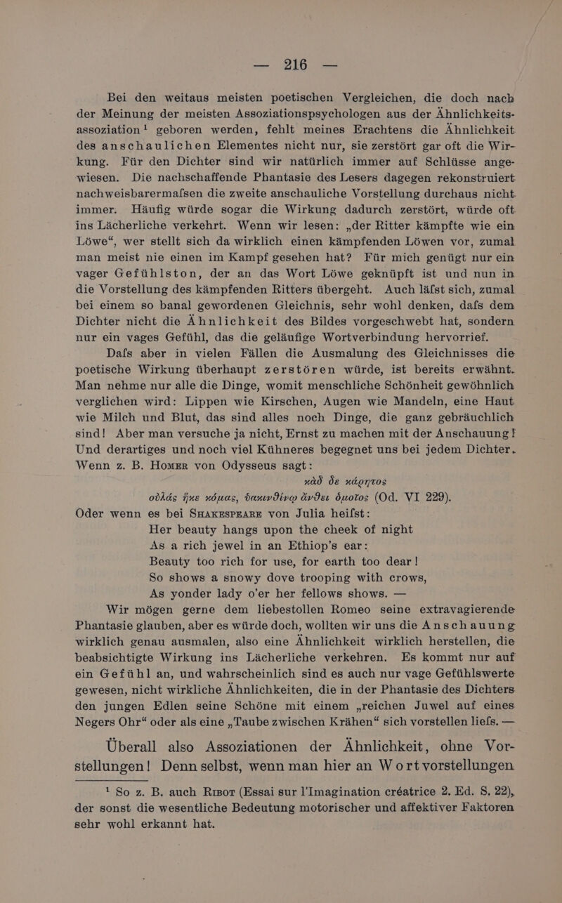 Bei den weitaus meisten poetischen Vergleichen, die doch nach der Meinung der meisten Assoziationspsychologen aus der Ähnlichkeits- assoziation! geboren werden, fehlt meines Erachtens die Ähnlichkeit des anschaulichen Elementes nicht nur, sie zerstört gar oft die Wir- kung. Für den Dichter sind wir natürlich immer auf Schlüsse ange- wiesen. Die nachschaffende Phantasie des Lesers dagegen rekonstruiert nachweisbarermafsen die zweite anschauliche Vorstellung durchaus nicht immer. Häufig würde sogar die Wirkung dadurch zerstört, würde oft ins Lächerliche verkehrt. Wenn wir lesen: „der Ritter kämpfte wie ein Löwe“, wer stellt sich da wirklich einen kämpfenden Löwen vor, zumal man meist nie einen im Kampf gesehen hat? Für mich genügt nur ein vager Gefühlston, der an das Wort Löwe geknüpft ist und nun in die Vorstellung des kämpfenden Ritters übergeht. Auch läfst sich, zumal bei einem so banal gewordenen Gleichnis, sehr wohl denken, dafs dem Dichter nicht die Ähnlichkeit des Bildes vorgeschwebt hat, sondern nur ein vages Gefühl, das die geläufige Wortverbindung hervorrief. Dafs aber in vielen Fällen die Ausmalung des Gleichnisses die poetische Wirkung überhaupt zerstören würde, ist bereits erwähnt. Man nehme nur alle die Dinge, womit menschliche Schönheit gewöhnlich verglichen wird: Lippen wie Kirschen, Augen wie Mandeln, eine Haut wie Milch und Blut, das sind alles noch Dinge, die ganz gebräuchlich sind! Aber man versuche ja nicht, Ernst zu machen mit der Anschauung! Und derartiges und noch viel Kühneres begegnet uns bei jedem Dichter. Wenn z. B. Homer von Odysseus sagt: | »ad de xdomtos obAds ine xÖöuas, baxımdiro ävdeı Öuoros (Od. VI 229). Oder wenn es bei SHAKESPEARE von Julia heifst: Her beauty hangs upon the cheek of night As a rich jewel in an Ethiop’s ear: Beauty too rich for use, for earth too dear! So shows a snowy dove trooping with crows, As yonder lady o’er her fellows shows. — Wir mögen gerne dem liebestollen Romeo seine extravagierende Phantasie glauben, aber es würde doch, wollten wir uns die Anschauung wirklich genau ausmalen, also eine Ähnlichkeit wirklich herstellen, die beabsichtigte Wirkung ins Lächerliche verkehren. Es kommt nur auf ein Gefühl an, und wahrscheinlich sind es auch nur vage Gefühlswerte gewesen, nicht wirkliche Ähnlichkeiten, die in der Phantasie des Dichters den jungen Edlen seine Schöne mit einem „reichen Juwel auf eines Negers Ohr“ oder als eine „Taube zwischen Krähen“ sich vorstellen liefs. — Überall also Assoziationen der Ähnlichkeit, ohne Vor- stellungen! Denn selbst, wenn man hier an W ort vorstellungen 1 So z. B. auch Rısor (Essai sur l’Imagination creatrice 2. Ed. S. 22), der sonst die wesentliche Bedeutung motorischer und affektiver Faktoren sehr wohl erkannt hat.