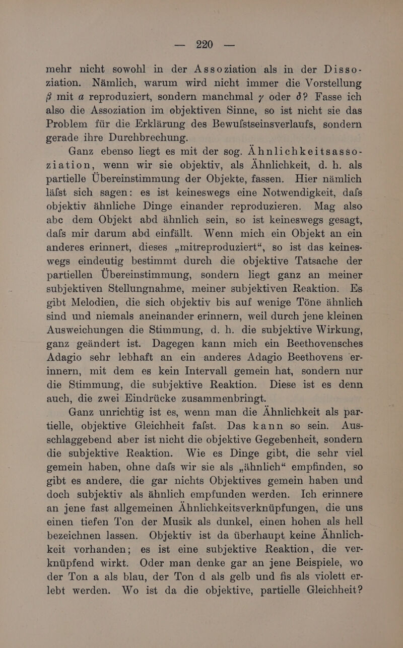 — 220° — mehr nicht sowohl in der Assoziation als in der Disso- ziation. Nämlich, warum wird nicht immer die Vorstellung # mit a reproduziert, sondern manchmal y oder 0? Fasse ich also die Assoziation im objektiven Sinne, so ist nicht sie das Problem für die Erklärung des Bewulstseinsverlaufs, sondern gerade ihre Durchbrechung. Ganz ebenso liegt es mit der sog. Ähnlichkeitsasso- ziation, wenn wir sie objektiv, als Ähnlichkeit, d. h. als partielle Übereinstimmung der Objekte, fassen. Hier nämlich lälst sich sagen: es ist keineswegs eine Notwendigkeit, dals objektiv ähnliche Dinge einander reproduzieren. Mag also abe dem Objekt abd ähnlich sein, so ist keineswegs gesagt, dafs mir darum abd einfällt. Wenn mich ein Objekt an ein anderes erinnert, dieses „mitreproduziert“, so ist das keines- wegs eindeutig bestimmt durch die objektive Tatsache der partiellen Übereinstimmung, sondern liegt ganz an meiner subjektiven Stellungnahme, meiner subjektiven Reaktion. Es gibt Melodien, die sich objektiv bis auf wenige Töne ähnlich sind und niemals aneinander erinnern, weil durch jene kleinen Ausweichungen die Stimmung, d. h. die subjektive Wirkung, ganz geändert ist. Dagegen kann mich ein Beethovensches Adagio sehr lebhaft an ein anderes Adagio Beethovens 'er- innern, mit dem es kein Intervall gemein hat, sondern nur die Stimmung, die subjektive Reaktion. Diese ist es denn auch, die zwei Eindrücke zusammenbringt. Ganz unrichtig ist es, wenn man die Ähnlichkeit als par- tielle, objektive Gleichheit falst. Das kann so sein. Aus- schlaggebend aber ist nicht die objektive Gegebenheit, sondern die subjektive Reaktion. Wie es Dinge gibt, die sehr viel gemein haben, ohne dals wir sie als „ähnlich“ empfinden, so gibt es andere, die gar nichts Objektives gemein haben und doch subjektiv als ähnlich empfunden werden. Ich erinnere an jene fast allgemeinen Ähnlichkeitsverknüpfungen, die uns einen tiefen Ton der Musik als dunkel, einen hohen als hell bezeichnen lassen. Objektiv ist da überhaupt keine Ähnlich- keit vorhanden; es ist eine subjektive Reaktion, die ver- knüpfend wirkt. Oder man denke gar an jene Beispiele, wo der Ton a als blau, der Ton. d als gelb und fis als violett er- lebt werden. Wo ist da die objektive, partielle Gleichheit?