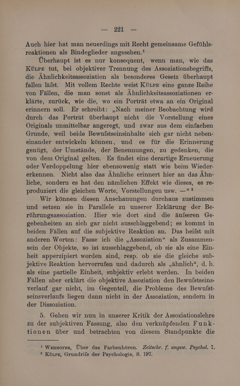 Auch hier hat man neuerdings mit Recht gemeinsame Gefühls- reaktionen als Bindeglieder angesehen.! Überhaupt ist es nur konsequent, wenn man, wie das KüLreE tut, bei objektiver Trennung des Assoziationsbegriffs, die Ähnlichkeitsassoziation als besonderes Gesetz überhaupt fallen läfst. Mit vollem Rechte weist KüLpE eine ganze Reihe von Fällen, die man sonst als Ähnlichkeitsassoziationen er- klärte, zurück, wie die, wo ein Porträt etwa an ein Original erinnern soll. Er schreibt: „Nach meiner Beobachtung wird durch das Porträt überhaupt nicht die Vorstellung eines Originals unmittelbar angeregt, und zwar aus dem einfachen Grunde, weil beide Bewulstseinsinhalte sich gar nicht neben- einander entwickeln können, und es für die Erinnerung genügt, der Umstände, der Benennungen, zu gedenken, die von dem Original gelten. Es findet eine derartige Erneuerung oder Verdoppelung hier ebensowenig statt wie beim Wieder- erkennen. Nicht also das Ähnliche erinnert hier an das Ähn- liche, sondern es hat den nämlichen Effekt wie dieses, es re- produziert die gleichen Worte, Vorstellungen usw. —“ ? Wir können diesen Anschauungen durchaus zustimmen und setzen sie in Parallele zu unserer Erklärung der Be- rührungsassoziation. Hier wie dort sind die äulseren Ge- gebenheiten an sich gar nicht ausschlaggebend; es kommt in beiden Fällen auf die subjektive Reaktion an. Das heifst mit anderen Worten: Fasse ich die „Assoziation“ als Zusammen- sein der Objekte, so ist ausschlaggebend, ob sie als eine Ein- heit apperzipiert worden sind, resp. ob sie die gleiche sub- jektive Reaktion hervorrufen und dadurch als „ähnlich“, d.h. als eine partielle Einheit, subjektiv erlebt werden. In beiden Fällen aber erklärt die objektive Assoziation den Bewulstseins- verlauf gar nicht, im Gegenteil, die Probleme des Bewulst- seinsverlaufs liegen dann nicht in der Assoziation, sondern in der Dissoziation. 5. Gehen wir nun in unserer Kritik der Assoziationslehre zu der subjektiven Fassung, also den verknüpfenden Funk- tionen über und betrachten von diesem Standpunkte die I WEHHOFER, Über das Farbenhören. Zeitschr. f. ungew. Psychol. 7. ® KüLpe, Grundri[s der Psychologie, S. 197.