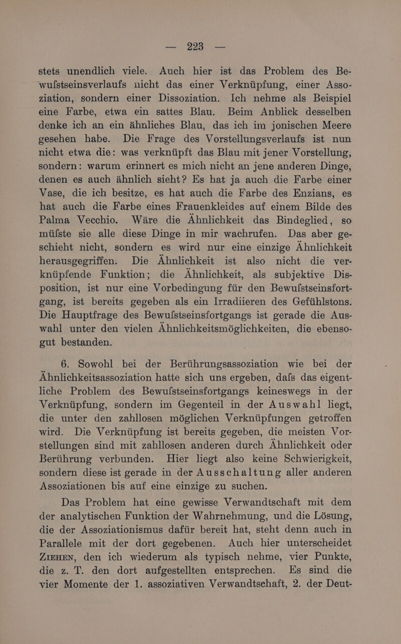 stets unendlich viele. Auch hier ist das Problem des Be- wulstseinsverlaufs nicht das einer Verknüpfung, einer Asso- ziation, sondern einer Dissoziation. Ich nehme als Beispiel eine Farbe, etwa ein sattes Blau. Beim Anblick desselben denke ich an ein ähnliches Blau, das ich im jonischen Meere gesehen habe. Die Frage des Vorstellungsverlaufs ist nun nicht etwa die: was verknüpft das Blau mit jener Vorstellung, sondern: warum erinnert es mich nicht an jene anderen Dinge, denen es auch ähnlich sieht? Es hat ja auch die Farbe einer Vase, die ich besitze, es hat auch die Farbe des Enzians, es hat auch die Farbe eines Frauenkleides auf einem Bilde des Palma Vecechio.. Wäre die Ähnlichkeit das Bindeglied, so mülste sie alle diese Dinge in mir wachrufen. Das aber ge- schieht nicht, sondern es wird nur eine einzige Ähnlichkeit herausgegriffen. Die Ähnlichkeit ist also nicht die ver- knüpfende Funktion; die Ähnlichkeit, als subjektive Dis- position, ist nur eine Vorbedingung für den Bewulstseinsfort- gang, ist bereits gegeben als ein Irradiieren des Gefühlstons. Die Hauptfrage des Bewulstseinsfortgangs ist gerade die Aus- wahl unter den vielen Ähnlichkeitsmöglichkeiten, die ebenso- gut bestanden. 6. Sowohl bei der Berührungsassoziation wie bei der Ähnlichkeitsassoziation hatte sich uns ergeben, dals das eigent- liche Problem des Bewulstseinsfortgangs keineswegs in der Verknüpfung, sondern im Gegenteil in der Auswahl liegt, die unter den zahllosen möglichen Verknüpfungen getroffen wird. Die Verknüpfung ist bereits gegeben, die meisten Vor- stellungen sind mit zahllosen anderen durch Ähnlichkeit oder Berührung verbunden. Hier liegt also keine Schwierigkeit, sondern diese ist gerade in der Ausschaltung aller anderen Assoziationen bis auf eine einzige zu suchen. Das Problem hat eine gewisse Verwandtschaft mit dem der analytischen Funktion der Wahrnehmung, und die Lösung, die der Assoziationismus dafür bereit hat, steht denn auch in Parallele mit der dort gegebenen. Auch hier unterscheidet ZIEHEN, den ich wiederum als typisch nehme, vier Punkte, die z. T. den dort aufgestellten entsprechen. Es sind die vier Momente der 1. assoziativen Verwandtschaft, 2. der Deut-