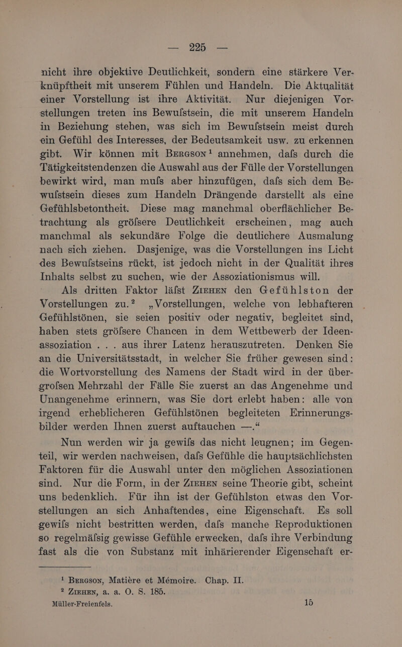 — 22 — nicht ihre objektive Deutlichkeit, sondern eine stärkere Ver- knüpftheit mit unserem Fühlen und Handeln. Die Aktualität einer Vorstellung ist ihre Aktivität. Nur diejenigen Vor- stellungen treten ins Bewulstsein, die mit unserem Handeln in Beziehung stehen, was sich im Bewulstsein meist durch ein Gefühl des Interesses, der Bedeutsamkeit usw. zu erkennen gibt. Wir können mit Ber«son! annehmen, dafs durch die Tätigkeitstendenzen die Auswahl aus der Fülle der Vorstellungen bewirkt wird, man muls aber hinzufügen, dafs sich dem Be- wulstsein dieses zum Handeln Drängende darstellt als eine Gefühlsbetontheit. Diese mag manchmal oberflächlicher Be- trachtung als grölsere Deutlichkeit erscheinen, mag auch manchmal als sekundäre Folge die deutlichere Ausmalung nach sich ziehen. Dasjenige, was die Vorstellungen ins Licht des Bewulstseins rückt, ist jedoch nicht in der Qualität ihres Inhalts selbst zu suchen, wie der Assoziationismus will. Als dritten Faktor läfst Zıenen den Gefühlston der Vorstellungen zu.” „Vorstellungen, welche von lebhafteren Gefühlstönen, sie seien positiv oder negativ, begleitet sind, haben stets grölsere Chancen in dem Wettbewerb der Ideen- assoziation ... .. aus ihrer Latenz herauszutreten. Denken Sie an die Universitätsstadt, in welcher Sie früher gewesen sind: die Wortvorstellung des Namens der Stadt wird in der über- grolsen Mehrzahl der Fälle Sie zuerst an das Angenehme und Unangenehme erinnern, was Sie dort erlebt haben: alle von irgend erheblicheren Gefühlstönen begleiteten Erinnerungs- bilder werden Ihnen zuerst auftauchen —.“ Nun werden wir ja gewils das nicht leugnen; im Gegen- teil, wir werden nachweisen, dafs Gefühle die hauptsächlichsten Faktoren für die Auswahl unter den möglichen Assoziationen sind. Nur die Form, in der ZIEHEN seine Theorie gibt, scheint uns bedenklich. Für ihn ist der Gefühlston etwas den Vor- stellungen an sich Anhaftendes, eine Eigenschaft. Es soll gewils nicht bestritten werden, dafs manche Reproduktionen so regelmälsig gewisse Gefühle erwecken, dafs ihre Verbindung fast als die von Substanz mit inhärierender Eigenschaft er- ! Berason, Matiere et Memoire.. Chap. II. ®2 ZIEHEN, a. a. O. S. 185.