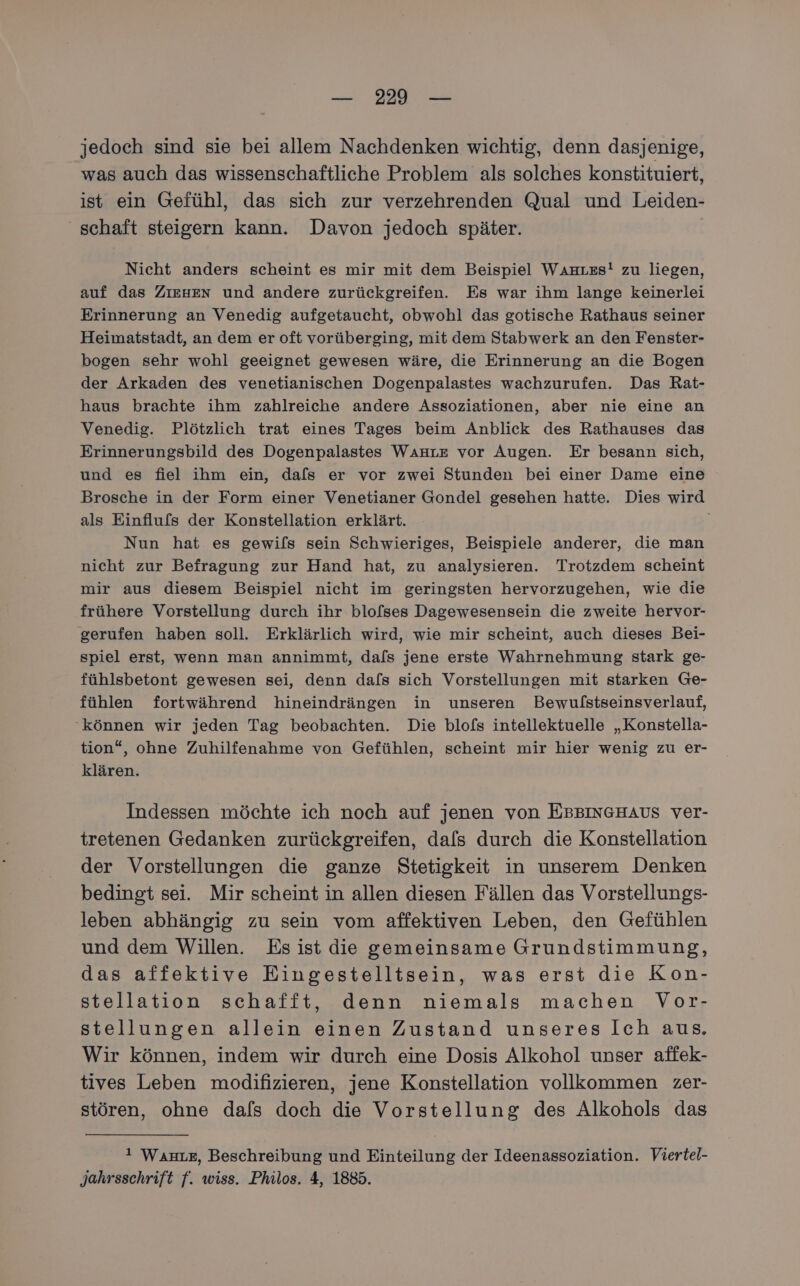 jedoch sind sie bei allem Nachdenken wichtig, denn dasjenige, was auch das wissenschaftliche Problem als solches konstituiert, ist ein Gefühl, das sich zur verzehrenden Qual und Leiden- schaft steigern kann. Davon jedoch später. Nicht anders scheint es mir mit dem Beispiel WAnrzs! zu liegen, auf das ZIEHEN und andere zurückgreifen. Es war ihm lange keinerlei Erinnerung an Venedig aufgetaucht, obwohl das gotische Rathaus seiner Heimatstadt, an dem er oft vorüberging, mit dem Stabwerk an den Fenster- bogen sehr wohl geeignet gewesen wäre, die Erinnerung an die Bogen der Arkaden des venetianischen Dogenpalastes wachzurufen. Das Rat- haus brachte ihm zahlreiche andere Assoziationen, aber nie eine an Venedig. Plötzlich trat eines Tages beim Anblick des Rathauses das Erinnerungsbild des Dogenpalastes WAHre vor Augen. Er besann sich, und es fiel ihm ein, dals er vor zwei Stunden bei einer Dame eine Brosche in der Form einer Venetianer Gondel gesehen hatte. Dies wird als Einflufs der Konstellation erklärt. Nun hat es gewils sein Schwieriges, Beispiele anderer, die man nicht zur Befragung zur Hand hat, zu analysieren. Trotzdem scheint mir aus diesem Beispiel nicht im geringsten hervorzugehen, wie die frühere Vorstellung durch ihr blofses Dagewesensein die zweite hervor- gerufen haben soll. Erklärlich wird, wie mir scheint, auch dieses Bei- spiel erst, wenn man annimmt, dafs jene erste Wahrnehmung stark ge- fühlsbetont gewesen sei, denn dafs sich Vorstellungen mit starken Ge- fühlen fortwährend hineindrängen in unseren Bewulstseinsverlauf, ‘können wir jeden Tag beobachten. Die blofs intellektuelle „Konstella- tion“, ohne Zuhilfenahme von Gefühlen, scheint mir hier wenig zu er- klären. Indessen möchte ich noch auf jenen von EBBINGHAUS ver- tretenen Gedanken zurückgreifen, dals durch die Konstellation der Vorstellungen die ganze Stetigkeit in unserem Denken bedingt sei. Mir scheint in allen diesen Fällen das Vorstellungs- leben abhängig zu sein vom affektiven Leben, den Gefühlen und dem Willen. Es ist die gemeinsame Grundstimmung, das affektive Eingestelltsein, was erst die Kon- stellation schafft, denn niemals machen Vor- stellungen allein einen Zustand unseres Ich aus. Wir können, indem wir durch eine Dosis Alkohol unser affek- tives Leben modifizieren, jene Konstellation vollkommen zer- stören, ohne dafs doch die Vorstellung des Alkohols das i Wan, Beschreibung und Einteilung der Ideenassoziation. Viertel- Jahrsschrift f. wiss. Philos. 4, 1885.