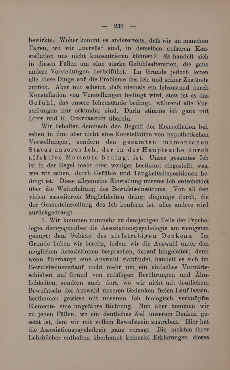 bewirkte. Woher kommt es andererseits, dafs wir an manchen Tagen, wo wir „nervös“ sind, in derselben äufseren Kon- stellation uns nicht konzentrieren können? Es handelt sich in diesen Fällen um eine starke Gefühlsalteration, die ganz andere Vorstellungen herbeiführt. Im Grunde jedoch leiten alle diese Dinge auf die Probleme des Ich und seiner Zustände zurück. Aber mir scheint, dafs niemals ein Ichzustand durch Konstellation von Vorstellungen bedingt wird, stets ist es das Gefühl, das unsere Ichzustände bedingt, während alle Vor- stellungen nur sekundär sind. Darin stimme ich ganz mit Lıpes und K. OESTERREICH. überein. Wir behalten demnach den Begriff der Konstellation bei, sehen in ihm aber nicht eine Konstellation von hypothetischen Vorstellungen, sondern den gesamten momentanen Status unseres Ich, der in der Hauptsache durch affektive Momente bedingt ist. Unser gesamtes Ich ist in der Regel mehr oder weniger bestimmt eingestellt, was, wie wir sahen, durch Gefühle und Tätigkeitsdispositionen be- dingt ist. Diese allgemeine Einstellung unseres Ich entscheidet über die Weiterleitung des Bewulstseinsstroms. Von all den vielen assoziierten Möglichkeiten dringt diejenige durch, die der Gesamteinstellung des Ich konform ist, alles andere wird zurückgedrängt. 7. Wir kommen nunmehr zu demjenigen Teile der Psycho- logie, demgegenüber die Assoziationspsychologie am wenigsten genügt: dem Gebiete des zielstrebigen Denkens. Im Grunde haben wir bereits, indem wir die Auswahl unter den möglichen Assoziationen besprachen, darauf hingeleitet; denn wenn überhaupt eine Auswahl stattfindet, handelt es sich im Bewulstseinsverlauf nicht mehr um ein einfaches Vorwärts- schieben auf Grund von zufälligen Berührungen und Ähn- lichkeiten, sondern auch dort, wo wir nicht mit deutlichem Bewulstsein der Auswahl unseren Gedanken freien Lauf lassen, bestimmen gewisse mit unserem Ich biologisch verknüpfte Elemente eine ungefähre Richtung. Nun aber kommen wir zu jenen Fällen, wo ein deutliches Ziel unserem Denken ge- setzt ist, dem wir mit vollem Bewulstsein zustreben. Hier hat die Assoziationspsychologie ganz versagt. Die meisten ihrer Lehrbücher enthalten überhaupt keinerlei Erklärungen dieses