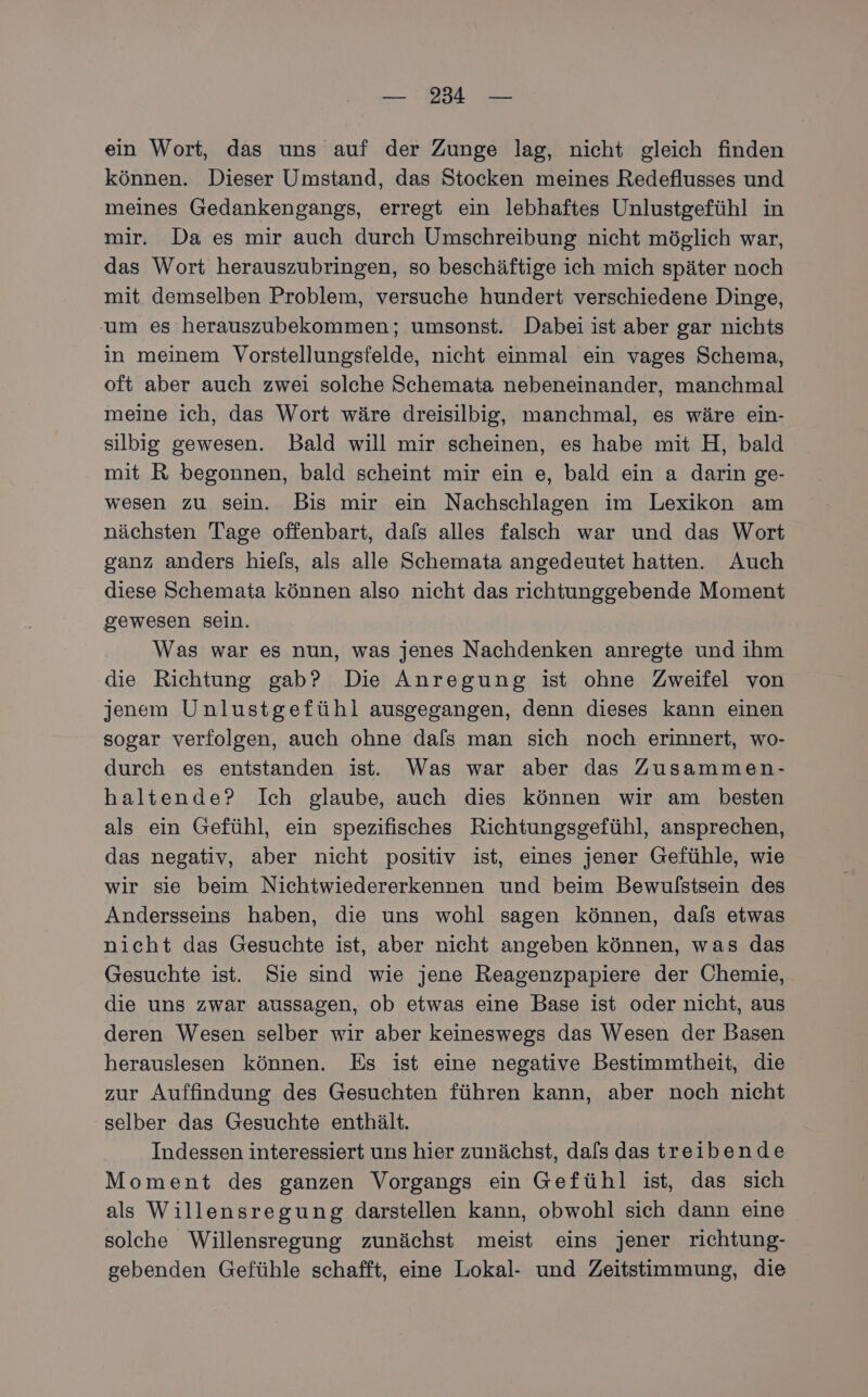 ein Wort, das uns auf der Zunge lag, nicht gleich finden können. Dieser Umstand, das Stocken meines Redeflusses und meines Gedankengangs, erregt ein lebhaftes Unlustgefühl in mir. Da es mir auch durch Umschreibung nicht möglich war, das Wort herauszubringen, so beschäftige ich mich später noch mit demselben Problem, versuche hundert verschiedene Dinge, um es herauszubekommen; umsonst. Dabei ist aber gar nichts in meinem Vorstellungsfelde, nicht einmal ein vages Schema, oft aber auch zwei solche Schemata nebeneinander, manchmal meine ich, das Wort wäre dreisilbig, manchmal, es wäre ein- silbig gewesen. Bald will mir scheinen, es habe mit H, bald mit R begonnen, bald scheint mir ein e, bald ein a darin ge- wesen zu sein. Bis mir ein Nachschlagen im Lexikon am nächsten Tage offenbart, dafs alles falsch war und das Wort ganz anders hiels, als alle Schemata angedeutet hatten. Auch diese Schemata können also nicht das richtunggebende Moment gewesen sein. | Was war es nun, was jenes Nachdenken anregte und ihm die Richtung gab? Die Anregung ist ohne Zweifel von jenem Unlustgefühl ausgegangen, denn dieses kann einen sogar verfolgen, auch ohne dafs man sich noch erinnert, wo- durch es entstanden ist. Was war aber das Zusammen- haltende? Ich glaube, auch dies können wir am besten als ein Gefühl, ein spezifisches Richtungsgefühl, ansprechen, das negativ, aber nicht positiv ist, eines jener Gefühle, wie wir sie beim Nichtwiedererkennen und beim Bewulstsein des Andersseins haben, die uns wohl sagen können, dals etwas nicht das Gesuchte ist, aber nicht angeben können, was das Gesuchte ist. Sie sind wie jene Reagenzpapiere der Chemie, die uns zwar aussagen, ob etwas eine Base ist oder nicht, aus deren Wesen selber wir aber keineswegs das Wesen der Basen herauslesen können. Es ist eine negative Bestimmtheit, die zur Auffindung des Gesuchten führen kann, aber noch nicht selber das Gesuchte enthält. Indessen interessiert uns hier zunächst, dals das treibende Moment des ganzen Vorgangs ein Gefühl ist, das sich als Willensregung darstellen kann, obwohl sich dann eine solche Willensregung zunächst meist eins jener richtung- gebenden Gefühle schafft, eine Lokal- und Zeitstimmung, die