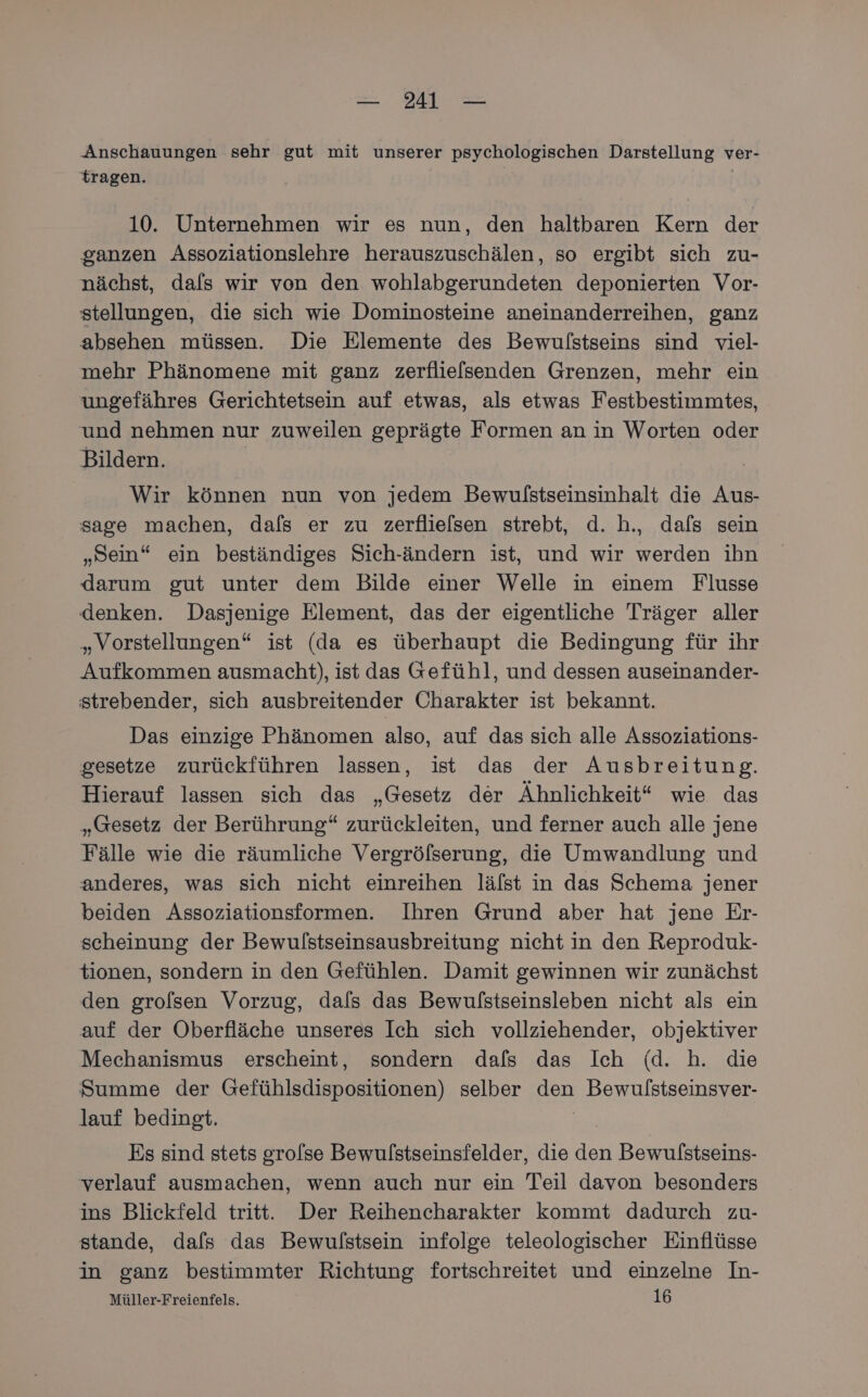 Anschauungen sehr gut mit unserer psychologischen Darstellung ver- tragen. | 10. Unternehmen wir es nun, den haltbaren Kern der ganzen Assoziationslehre herauszuschälen, so ergibt sich zu- nächst, dafs wir von den wohlabgerundeten deponierten Vor- stellungen, die sich wie Dominosteine aneinanderreihen, ganz absehen müssen. Die Elemente des Bewulstseins sind viel- mehr Phänomene mit ganz zerflie[senden Grenzen, mehr ein ungefähres Gerichtetsein auf etwas, als etwas Festbestimmtes, und nehmen nur zuweilen geprägte Formen an in Worten oder Bildern. Wir können nun von jedem Bewulstseinsinhalt die Aus- sage machen, dafs er zu zerflielsen strebt, d. h., dafs sein „Sein“ ein beständiges Sich-ändern ist, und wir werden ihn darum gut unter dem Bilde einer Welle in einem Flusse denken. Dasjenige Element, das der eigentliche Träger aller „Vorstellungen“ ist (da es überhaupt die Bedingung für ihr Aufkommen ausmacht), ist das Gefühl, und dessen auseinander- strebender, sich ausbreitender Charakter ist bekannt. Das einzige Phänomen also, auf das sich alle Assoziations- gesetze zurückführen lassen, ist das der Ausbreitung. Hierauf lassen sich das „Gesetz der Ähnlichkeit“ wie das „Gesetz der Berührung“ zurückleiten, und ferner auch alle jene Fälle wie die räumliche Vergröfserung, die Umwandlung und anderes, was sich nicht einreihen lälst in das Schema jener beiden Assoziationsformen. Ihren Grund aber hat jene Er- scheinung der Bewulstseinsausbreitung nicht in den Reproduk- tionen, sondern in den Gefühlen. Damit gewinnen wir zunächst den grolsen Vorzug, dals das Bewulstseinsleben nicht als ein auf der Oberfläche unseres Ich sich vollziehender, objektiver Mechanismus erscheint, sondern dafs das Ich (d. h. die Summe der Gefühlsdispositionen) selber den Bewulstseinsver- lauf bedingt. | Es sind stets grolse Bewulstseinsfelder, die den Bewulstseins- verlauf ausmachen, wenn auch nur ein Teil davon besonders ins Blickfeld tritt. Der Reihencharakter kommt dadurch zu- stande, dafs das Bewulstsein infolge teleologischer Einflüsse in ganz bestimmter Richtung fortschreitet und einzelne In- Müller-Freienfels. 16
