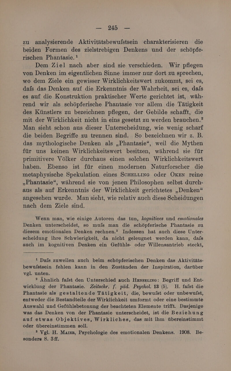 zu analysierende Aktivitätsbewulstsein charakterisieren die beiden Formen des zielstrebigen Denkens und der schöpfe- rischen Phantasie. Dem Ziel nach aber sind sie verschieden. Wir pflegen von Denken im eigentlichen Sinne immer nur dort zu sprechen, wo dem Ziele ein gewisser Wirklichkeitswert zukommt, sei es, dafs das Denken auf die Erkenntnis der Wahrheit, sei es, dals es auf die Konstruktion praktischer Werte gerichtet ist, wäh- rend wir als schöpferische Phantasie vor allem die Tätigkeit des Künstlers zu bezeichnen pflegen, der Gebilde schafft, die mit der Wirklichkeit nicht in eins gesetzt zu werden brauchen.” Man sieht schon aus dieser Unterscheidung, wie wenig scharf die beiden Begriffe zu trennen sind. So bezeichnen wir z. B. das mythologische Denken als „Phantasie“, weil die Mythen für uns keinen Wirklichkeitswert besitzen, während sie für primitivere Völker durchaus einen solchen Wirklichkeitswert haben. Ebenso ist für einen modernen Naturforscher die metaphysische Spekulation eines SCHELLING oder OKEN reine „Phantasie“, während sie von jenen Philosophen selbst durch- aus als auf Erkenntnis der Wirklichkeit gerichtetes „Denken“ angesehen wurde. Man sieht, wie relativ auch diese Scheidungen nach dem Ziele sind. Wenn man, wie einige Autoren das tun, kognitives und emotionales Denken unterscheidet, so mufls man die schöpferische Phantasie zu diesem emotionalen Denken rechnen.?” Indessen hat auch diese Unter- scheidung ihre Schwierigkeit, da nicht geleugnet : werden kann, dafs auch im kognitiven Denken ein Gefühls- oder Willensantrieb steckt, ! Dals zuweilen auch beim schöpferischen Denken das Aktivitäts- bewulstsein fehlen kann in den Zuständen der Inspiration, darüber vgl. unten. ? Ähnlich fafst den Unterschied auch Hexsering: Begriff und Ent- wicklung der Phantasie. Zeitschr. f. päd. Psychol. 13 (5). H. fafst die Phantasie als gestaltende Tätigkeit, die, bewulst oder unbewulst, entweder die Bestandteile der Wirklichkeit umformt oder eine bestimmte Auswahl und Gefühlsbetonung der beachteten Elemente trifft. Dasjenige was das Denken von der Phantasie unterscheidet, ist die Beziehung auf etwas Objektives, Wirkliches, das mit ihm übereinstimmt oder übereinstimmen soll. | 3 Vgl. H. Maıer, Psychologie des emotionalen Denkens. 1908. Be- sonders S. 3ff.