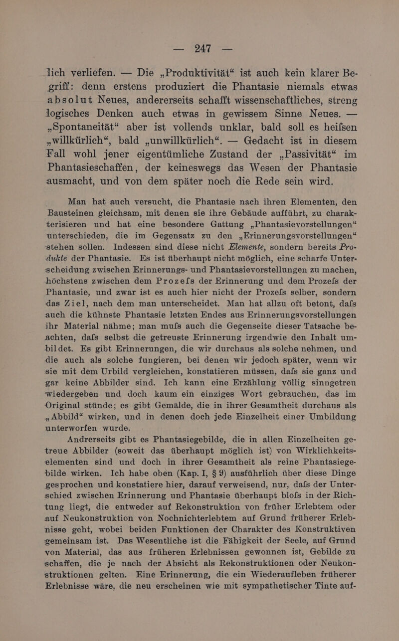 — 47 — lich verliefen. — Die „Produktivität“ ist auch kein klarer Be- griff: denn erstens produziert die Phantasie niemals etwas absolut Neues, andererseits schafft wissenschaftliches, streng logisches Denken auch etwas in gewissem Sinne Neues. — „Spontaneität“ aber ist vollends unklar, bald soll es heilsen „willkürlich“, bald „unwillkürlich“. — Gedacht ist in diesem Fall wohl jener eigentümliche Zustand der „Passivität“ im Phantasieschaffen, der keineswegs das Wesen der Phantasie ausmacht, und von dem später noch die Rede sein wird. Man hat auch versucht, die Phantasie nach ihren Elementen, den Bausteinen gleichsam, mit denen sie ihre Gebäude aufführt, zu charak- terisieren und hat eine besondere Gattung „Phantasievorstellungen“ unterschieden, die im Gegensatz zu den „Erinnerungsvorstellungen“ stehen sollen. Indessen sind diese nicht Klemente, sondern bereits Pro- dukte der Phantasie. Es ist überhaupt nicht möglich, eine scharfe Unter- scheidung zwischen Erinnerungs- und Phantasievorstellungen zu machen, höchstens zwischen dem Proze[s der Erinnerung und dem Prozef[s der Phantasie, und zwar ist es auch hier nicht der Proze[s selber, sondern das Ziel, nach dem man unterscheidet. Man hat allzu oft betont, dafs auch die kühnste Phantasie letzten Endes aus Erinnerungsvorstellungen ihr Material nähme; man mufs auch die Gegenseite dieser Tatsache be- achten, dafs selbst die getreuste Erinnerung irgendwie den Inhalt um- bildet. Es gibt Erinnerungen, die wir durchaus als solche nehmen, und die auch als solche fungieren, bei denen wir jedoch später, wenn wir sie mit dem Urbild vergleichen, konstatieren müssen, dafs sie ganz und gar keine Abbilder sind. Ich kann eine Erzählung völlig sinngetreu wiedergeben und doch kaum ein einziges Wort gebrauchen, das im Original stünde; es gibt Gemälde, die in ihrer Gesamtheit durchaus als „Abbild“ wirken, und in denen doch jede Einzelheit einer Umbildung unterworfen wurde. Andrerseits gibt es Phantasiegebilde, die in allen Einzelheiten ge- treue Abbilder (soweit das überhaupt möglich ist) von Wirklichkeits- elementen sind und doch in ihrer Gesamtheit als reine Phantasiege- bilde wirken. Ich habe oben (Kap.I, $9) ausführlich über diese Dinge gesprochen und konstatiere hier, darauf verweisend, nur, dal[s der Unter- schied zwischen Erinnerung und Phantasie überhaupt blofs in der Rich- tung liegt, die entweder auf Rekonstruktion von früher Erlebtem oder auf Neukonstruktion von Nochnichterlebtem auf Grund früherer Erleb- nisse geht, wobei beiden Funktionen der Charakter des Konstruktiven gemeinsam ist. Das Wesentliche ist die Fähigkeit der Seele, auf Grund von Material, das aus früheren Erlebnissen gewonnen ist, Gebilde zu schaffen, die je nach der Absicht als Rekonstruktionen oder Neukon- struktionen gelten. Eine Erinnerung, die ein Wiederaufleben früherer Erlebnisse wäre, die neu erscheinen wie mit sympathetischer Tinte auf-