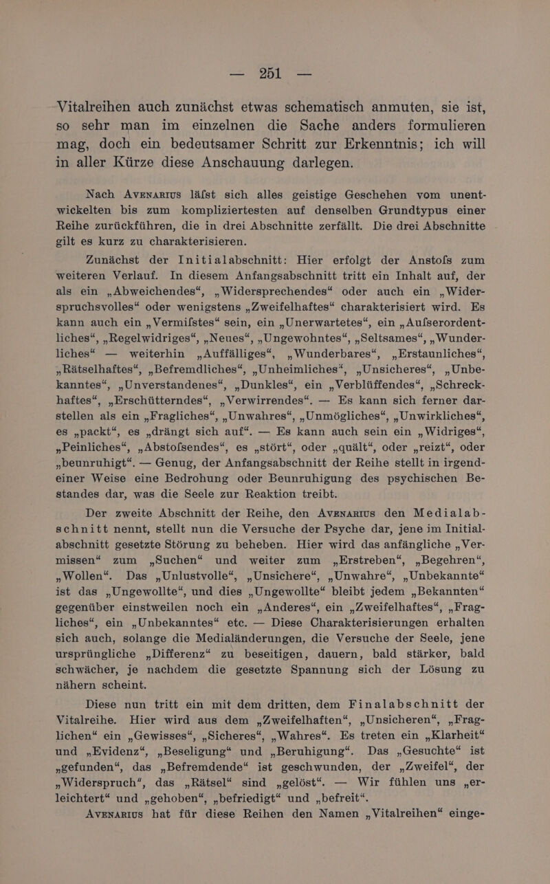 Vitalreihen auch zunächst etwas schematisch anmuten, sie ist, so sehr man im einzelnen die Sache anders formulieren mag, doch ein bedeutsamer Schritt zur Erkenntnis; ich will in aller Kürze diese Anschauung darlegen. Nach Avenarıus läfst sich alles geistige Geschehen vom unent- wickelten bis zum kompliziertesten auf denselben Grundtypus einer Reihe zurückführen, die in drei Abschnitte zerfällt. Die drei Abschnitte gilt es kurz zu charakterisieren. Zunächst der Initialabschnitt: Hier erfolgt der Ansto[s zum weiteren Verlauf. In diesem Anfangsabschnitt tritt ein Inhalt auf, der als ein „Abweichendes“, „Widersprechendes“* oder auch ein „Wider- spruchsvolles“ oder wenigstens „Zweifelhaftes“ charakterisiert wird. Es kann auch ein „Vermifstes“ sein, ein „Unerwartetes“, ein „Aufserordent- liches“, „Regelwidriges“, „Neues“, „Ungewohntes“, „Seltsames“, „Wunder- liches“ — weiterhin „Auffälliges“, „Wunderbares“, „Erstaunliches“, „Rätselhaftes“, „Befremdliches“, „Unheimliches“, „Unsicheres“, „Unbe- kanntes“, „Unverstandenes“, „Dunkles“, ein „Verblüffendes“, „Schreck- haftes“, „Erschütterndes“, „Verwirrendes“. — Es kann sich ferner dar- stellen als ein „Fragliches“, „Unwahres“, „Unmögliches“, „Unwirkliches“, es „packt“, es „drängt sich auf“. — Es kann auch sein ein „Widriges“, „Peinliches“, „Absto[sendes“, es „stört“, oder „quält“, oder „reizt“, oder „beunruhigt“. — Genug, der Anfangsabschnitt der Reihe stellt in irgend- einer Weise eine Bedrohung oder Beunruhigung des psychischen Be- standes dar, was die Seele zur Reaktion treibt. Der zweite Abschnitt der Reihe, den Avznarıus den Medialab- schnitt nennt, stellt nun die Versuche der Psyche dar, jene im Initial- abschnitt gesetzte Störung zu beheben. Hier wird das anfängliche „Ver- missen“ zum „Suchen“ und weiter zum „Erstreben“, „Begehren“, „Wollen“. Das „Unlustvolle“, „Unsichere“, „Unwahre“, „Unbekannte“ ist das „Ungewollte“, und dies „Ungewollte“ bleibt jedem „Bekannten“ gegenüber einstweilen noch ein „Anderes“, ein „Zweifelhaftes“, „Frag- liches“, ein „Unbekanntes“ ete. — Diese Charakterisierungen erhalten sich auch, solange die Medialänderungen, die Versuche der Seele, jene ursprüngliche „Differenz“ zu beseitigen, dauern, bald stärker, bald schwächer, je nachdem die gesetzte Spannung sich der Lösung zu nähern scheint. Diese nun tritt ein mit dem dritten, dem Finalabschnitt der Vitalreihe. Hier wird aus dem „Zweifelhaften“, „Unsicheren“, „Frag- lichen“ ein „Gewisses“, „Sicheres“, „Wahres“. Es treten ein „Klarheit“ und „Evidenz“, „Beseligung“ und „Beruhigung“. Das „Gesuchte“ ist „gefunden“, das „Befremdende“ ist geschwunden, der „Zweifel“, der „Widerspruch“, das „Rätsel“ sind „gelöst“. — Wir fühlen uns „er- leichtert* und „gehoben“, „befriedigt“ und „befreit“. AvenaArıus hat für diese Reihen den Namen „Vitalreihen“ einge-