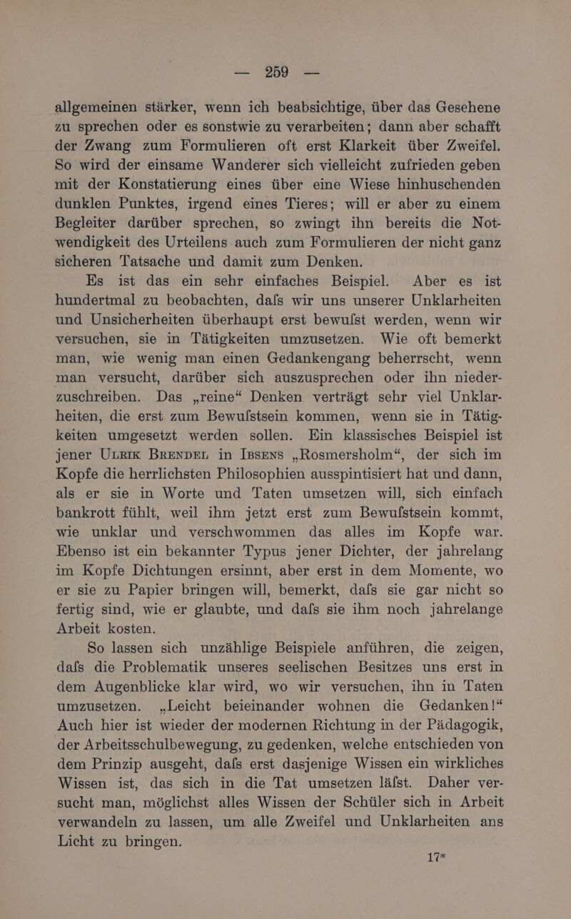 allgemeinen stärker, wenn ich beabsichtige, über das Gesehene zu sprechen oder es sonstwie zu verarbeiten; dann aber schafft der Zwang zum Formulieren oft erst Klarkeit über Zweifel. So wird der einsame Wanderer sich vielleicht zufrieden geben mit der Konstatierung eines über eine Wiese hinhuschenden dunklen Punktes, irgend eines Tieres; will er aber zu einem Begleiter darüber sprechen, so zwingt ihn bereits die Not- wendigkeit des Urteilens auch zum Formulieren der nicht ganz sicheren Tatsache und damit zum Denken. Es ist das ein sehr einfaches Beispiel. Aber es ist hundertmal zu beobachten, dafs wir uns unserer Unklarheiten und Unsicherheiten überhaupt erst bewulst werden, wenn wir versuchen, sie in Tätigkeiten umzusetzen. Wie oft bemerkt man, wie wenig man einen Gedankengang beherrscht, wenn man versucht, darüber sich auszusprechen oder ihn nieder- zuschreiben. Das „reine“ Denken verträgt sehr viel Unklar- heiten, die erst zum Bewulstsein kommen, wenn sie in Tätig- keiten umgesetzt werden sollen. Ein klassisches Beispiel ist jener ULRIK BRENDEL in Issens „Rosmersholm“, der sich im Kopfe die herrlichsten Philosophien ausspintisiert hat und dann, als er sie in Worte und Taten umsetzen will, sich einfach bankrott fühlt, weil ihm jetzt erst zum Bewulstsein kommt, wie unklar und verschwommen das alles im Kopfe war. Ebenso ist ein bekannter Typus jener Dichter, der jahrelang im Kopfe Dichtungen ersinnt, aber erst in dem Momente, wo er sie zu Papier bringen will, bemerkt, dafs sie gar nicht so fertig sind, wie er glaubte, und dafs sie ihm noch jahrelange Arbeit kosten. So lassen sich unzählige Beispiele anführen, die zeigen, dafs die Problematik unseres seelischen Besitzes uns erst in dem Augenblicke klar wird, wo wir versuchen, ihn in Taten umzusetzen. „Leicht beieinander wohnen die Gedanken!“ Auch hier ist wieder der modernen Richtung in der Pädagogik, der Arbeitsschulbewegung, zu gedenken, welche entschieden von dem Prinzip ausgeht, dals erst dasjenige Wissen ein wirkliches Wissen ist, das sich in die Tat umsetzen lälst. Daher ver- sucht man, möglichst alles Wissen der Schüler sich in Arbeit verwandeln zu lassen, um alle Zweifel und Unklarheiten ans Licht zu bringen. 12°