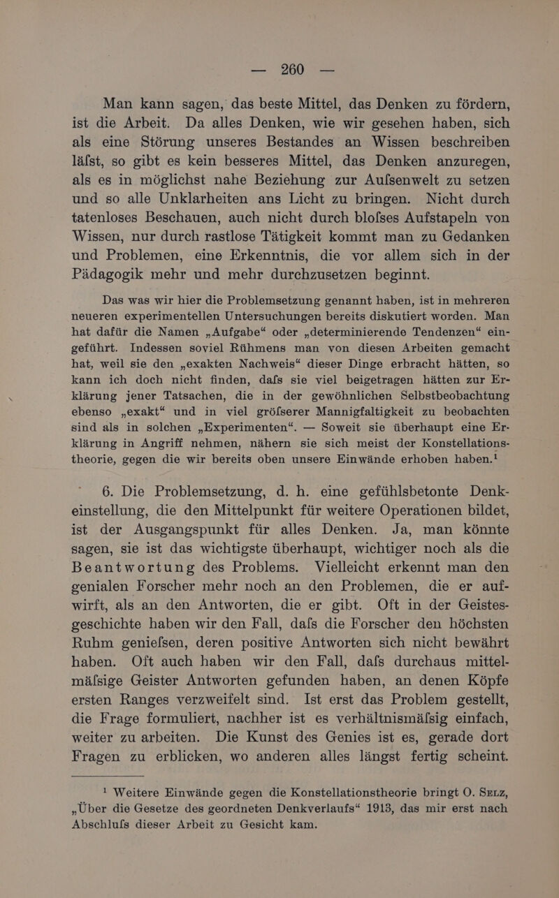 Man kann sagen, das beste Mittel, das Denken zu fördern, ist die Arbeit. Da alles Denken, wie wir gesehen haben, sich als eine Störung unseres Bestandes an Wissen beschreiben lälst, so gibt es kein besseres Mittel, das Denken anzuregen, als es in möglichst nahe Beziehung zur Aufsenwelt zu setzen und so alle Unklarheiten ans Licht zu bringen. Nicht durch tatenloses Beschauen, auch nicht durch blofses Aufstapeln von Wissen, nur durch rastlose Tätigkeit kommt man zu Gedanken und Problemen, eine Erkenntnis, die vor allem sich in der Pädagogik mehr und mehr durchzusetzen beginnt. Das was wir hier die Problemsetzung genannt haben, ist in mehreren neueren experimentellen Untersuchungen bereits diskutiert worden. Man hat dafür die Namen „Aufgabe“ oder „determinierende Tendenzen“ ein- geführt. Indessen soviel Rühmens man von diesen Arbeiten gemacht hat, weil sie den „exakten Nachweis“ dieser Dinge erbracht hätten, so kann ich doch nicht finden, dafs sie viel beigetragen hätten zur Er- klärung jener Tatsachen, die in der gewöhnlichen Selbstbeobachtung ebenso „exakt“ und in viel gröfserer Mannigfaltigkeit zu beobachten sind als in solchen „Experimenten“. — Soweit sie überhaupt eine Er- klärung in Angriff nehmen, nähern sie sich meist der Konstellations- theorie, gegen die wir bereits oben unsere Einwände erhoben haben.! 6. Die Problemsetzung, d. h. eine gefühlsbetonte Denk- einstellung, die den Mittelpunkt für weitere Operationen bildet, ist der Ausgangspunkt für alles Denken. Ja, man könnte sagen, sie ist das wichtigste überhaupt, wichtiger noch als die Beantwortung des Problems. Vielleicht erkennt man den genialen Forscher mehr noch an den Problemen, die er auf- wirft, als an den Antworten, die er gibt. Oft in der Geistes- geschichte haben wir den Fall, dafs die Forscher den höchsten Ruhm genielsen, deren positive Antworten sich nicht bewährt haben. Oft auch haben wir den Fall, dafs durchaus mittel- mälsige Geister Antworten gefunden haben, an denen Köpfe ersten Ranges verzweifelt sind. Ist erst das Problem gestellt, die Frage formuliert, nachher ist es verhältnismälsig einfach, weiter zu arbeiten. Die Kunst des Genies ist es, gerade dort Fragen zu erblicken, wo anderen alles längst fertig scheint. ! Weitere Einwände gegen die Konstellationstheorie bringt O. Serz, „Über die Gesetze des geordneten Denkverlaufs“ 1913, das mir erst nach Abschlufs dieser Arbeit zu Gesicht kam.