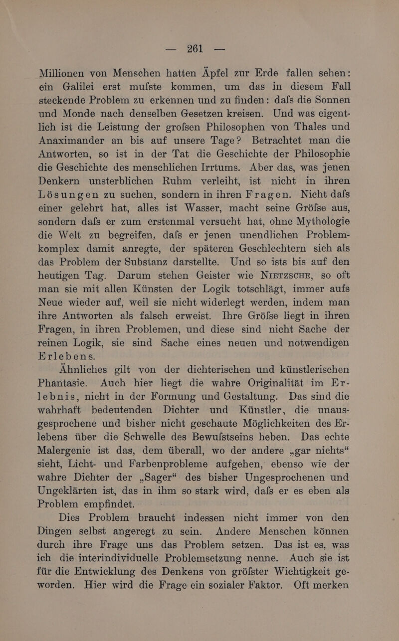 Millionen von Menschen hatten Äpfel zur Erde fallen sehen: ein Galilei erst mu/ste kommen, um das in diesem Fall steckende Problem zu erkennen und zu finden: dals die Sonnen und Monde nach denselben Gesetzen kreisen. Und was eigent- lich ist die Leistung der grofsen Philosophen von Thales und Anaximander an bis auf unsere Tage? Betrachtet man die Antworten, so ist in der Tat die Geschichte der Philosophie die Geschichte des menschlichen Irrtums. Aber das, was jenen Denkern unsterblichen Ruhm verleiht, ist nicht in ihren Lösungen zu suchen, sondern in ihren Fragen. Nicht dafs einer gelehrt hat, alles ist Wasser, macht seine Grölse aus, sondern dafs er zum erstenmal versucht hat, ohne Mythologie die Welt zu begreifen, dafs er jenen unendlichen Problem- komplex damit anregte, der späteren Geschlechtern sich als das Problem der Substanz darstellte. Und so ists bis auf den heutigen Tag. Darum stehen Geister wie NIETZSCHE, so oft man sie mit allen Künsten der Logik totschlägt, immer aufs Neue wieder auf, weil sie nicht widerlegt werden, indem man ihre Antworten als falsch erweist. Ihre Gröfse liegt in ihren Fragen, in ihren Problemen, und diese sind nicht Sache der reinen Logik, sie sind Sache eines neuen und notwendigen Erlebens. Ähnliches gilt von der dichterischen und künstlerischen Phantasie. Auch hier liegt die wahre Originalität im Er- lebnis, nicht in der Formung und Gestaltung. Das sind die wahrhaft bedeutenden Dichter und Künstler, die unaus- gesprochene und bisher nicht geschaute Möglichkeiten des Er- lebens über die Schwelle des Bewulstseins heben. Das echte Malergenie ist das, dem überall, wo der andere „gar nichts“ sieht, Licht- und Farbenprobleme aufgehen, ebenso wie der wahre Dichter der „Sager“ des bisher Ungesprochenen und Ungeklärten ist, das in ihm so stark wird, dafs er es eben als Problem empfindet. Dies Problem braucht indessen nicht immer von den Dingen selbst angeregt zu sein. Andere Menschen können durch ihre Frage uns das Problem setzen. Das ist es, was ich die interindividuelle Problemsetzung nenne. Auch sie ist für die Entwicklung des Denkens von gröfster Wichtigkeit ge- worden. Hier wird die Frage ein sozialer Faktor. Oft merken