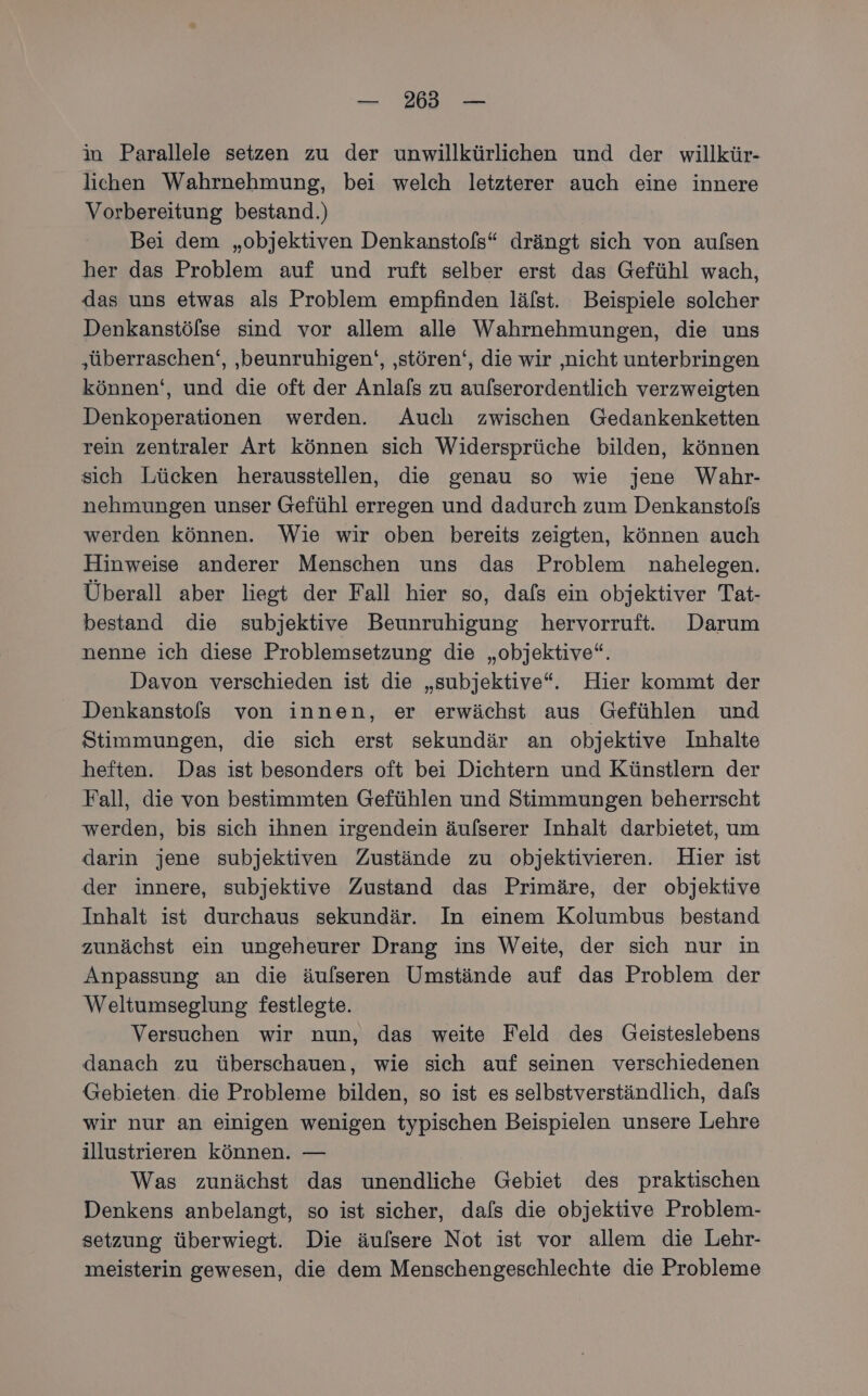 — 235 — in Parallele setzen zu der unwillkürlichen und der willkür- lichen Wahrnehmung, bei welch letzterer auch eine innere Vorbereitung bestand.) Bei dem „objektiven Denkanstofs“ drängt sich von aufsen her das Problem auf und ruft selber erst das Gefühl wach, das uns etwas als Problem empfinden läfst. Beispiele solcher Denkanstölse sind vor allem alle Wahrnehmungen, die uns ‚überraschen‘, ‚beunruhigen‘, ‚stören‘, die wir ‚nicht unterbringen können‘, und die oft der Anlals zu aulserordentlich verzweigten Denkoperationen werden. Auch zwischen Gedankenketten rein zentraler Art können sich Widersprüche bilden, können sich Lücken herausstellen, die genau so wie jene Wahr- nehmungen unser Gefühl erregen und dadurch zum Denkanstofs werden können. Wie wir oben bereits zeigten, können auch Hinweise anderer Menschen uns das Problem nahelegen. Überall aber liegt der Fall hier so, dafs ein objektiver Tat- bestand die subjektive Beunruhigung hervorruft. Darum nenne ich diese Problemsetzung die „objektive“. Davon verschieden ist die „subjektive“. Hier kommt der Denkanstofs von innen, er erwächst aus Gefühlen und Stimmungen, die sich erst sekundär an objektive Inhalte heften. Das ist besonders oft bei Dichtern und Künstlern der Fall, die von bestimmten Gefühlen und Stimmungen beherrscht werden, bis sich ihnen irgendein äufserer Inhalt darbietet, um darin jene subjektiven Zustände zu objektivieren. Hier ist der innere, subjektive Zustand das Primäre, der objektive Inhalt ist durchaus sekundär. In einem Kolumbus bestand zunächst ein ungeheurer Drang ins Weite, der sich nur in Anpassung an die äulseren Umstände auf das Problem der Weltumseglung festlegte. Versuchen wir nun, das weite Feld des Geisteslebens danach zu überschauen, wie sich auf seinen verschiedenen Gebieten. die Probleme bilden, so ist es selbstverständlich, dafs wir nur an einigen wenigen typischen Beispielen unsere Lehre illustrieren können. — Was zunächst das unendliche Gebiet des praktischen Denkens anbelangt, so ist sicher, dafs die objektive Problem- setzung überwiegt. Die äulsere Not ist vor allem die Lehr- meisterin gewesen, die dem Menschengeschlechte die Probleme