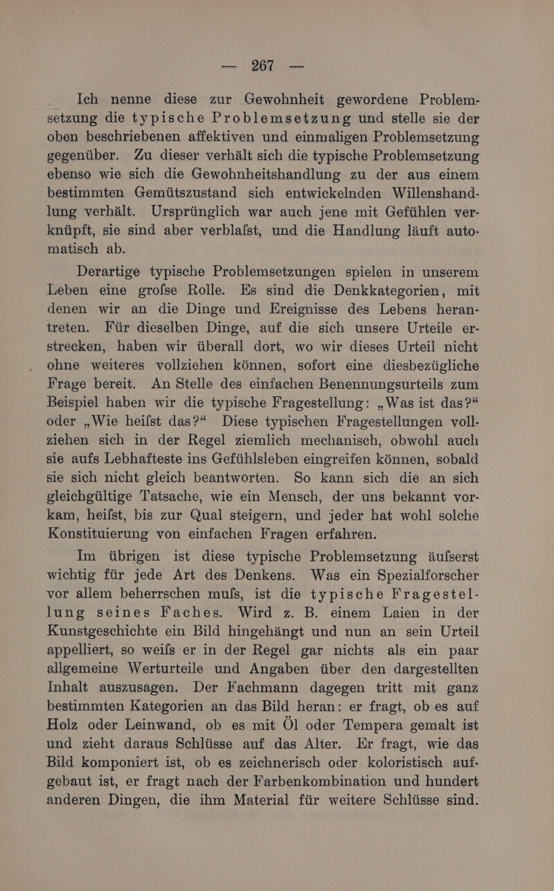 Ich nenne diese zur Gewohnheit gewordene Problem- setzung die typische Problemsetzung und stelle sie der oben beschriebenen affektiven und einmaligen Problemsetzung gegenüber. Zu dieser verhält sich die typische Problemsetzung ebenso wie sich die Gewohnheitshandlung zu der aus einem bestimmten Gemütszustand sich entwickelnden Willenshand- lung verhält. Ursprünglich war auch jene mit Gefühlen ver- knüpft, sie sind aber verblalst, und die Handlung läuft auto- matisch ab. Derartige typische Problemsetzungen spielen in unserem Leben eine grolse Rolle. Es sind die Denkkategorien, mit denen wir an die Dinge und Ereignisse des Lebens heran- treten. Für dieselben Dinge, auf die sich unsere Urteile er- strecken, haben wir überall dort, wo wir dieses Urteil nicht ohne weiteres vollziehen können, sofort eine diesbezügliche Frage bereit. An Stelle des einfachen Benennungsurteils zum Beispiel haben wir die typische Fragestellung: „Was ist das?“ oder „Wie heilst das?“ Diese typischen Fragestellungen voll- ziehen sich in der Regel ziemlich mechanisch, obwohl auch sie aufs Lebhafteste ins Gefühlsleben eingreifen können, sobald sie sich nicht gleich beantworten. So kann sich die an sich gleichgültige Tatsache, wie ein Mensch, der uns bekannt vor- kam, heifst, bis zur Qual steigern, und jeder hat wohl solche Konstituierung von einfachen Fragen erfahren. Im übrigen ist diese typische Problemsetzung äufserst wichtig für jede Art des Denkens. Was ein Spezialforscher vor allem beherrschen muls, ist die typische Fragestel- lung seines Faches. Wird z. B. einem Laien in der Kunstgeschichte ein Bild hingehängt und nun an sein Urteil appelliert, so weils er in der Regel gar nichts als ein paar allgemeine Werturteile und Angaben über den dargestellten Inhalt auszusagen. Der Fachmann dagegen tritt mit ganz bestimmten Kategorien an das Bild heran: er fragt, ob es auf Holz oder Leinwand, ob es mit Öl oder Tempera gemalt ist und zieht daraus Schlüsse auf das Alter. Er fragt, wie das Bild komponiert ist, ob es zeichnerisch oder koloristisch auf- gebaut ist, er fragt nach der Farbenkombination und hundert anderen Dingen, die ihm Material für weitere Schlüsse sind.