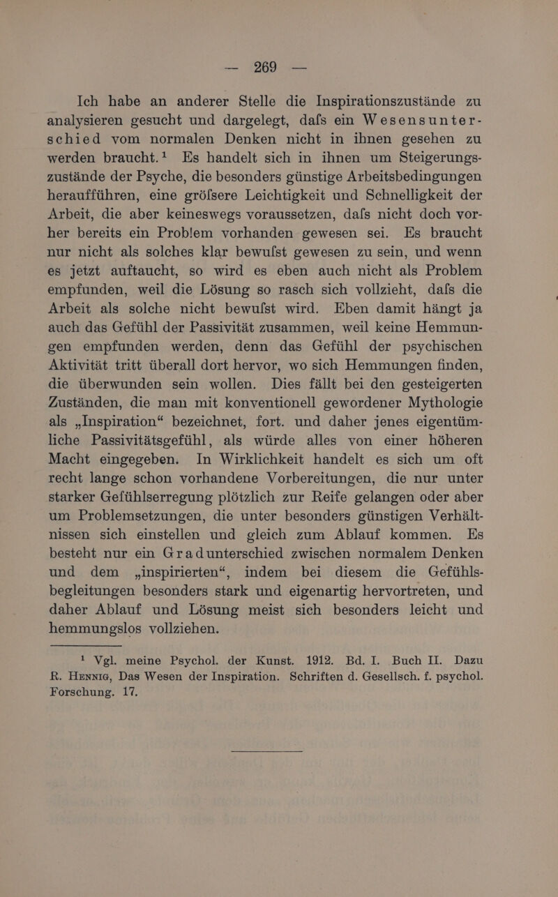 Ich habe an anderer Stelle die Inspirationszustände zu analysieren gesucht und dargelegt, dafs ein Wesensunter- schied vom normalen Denken nicht in ihnen gesehen zu werden braucht. Es handelt sich in ihnen um Steigerungs- zustände der Psyche, die besonders günstige Arbeitsbedingungen heraufführen, eine grölsere Leichtigkeit und Schnelligkeit der Arbeit, die aber keineswegs voraussetzen, dafs nicht doch vor- her bereits ein Problem vorhanden gewesen sei. Es braucht nur nicht als solches klar bewulst gewesen zu sein, und wenn es jetzt auftaucht, so wird es eben auch nicht als Problem empfunden, weil die Lösung so rasch sich vollzieht, dafs die Arbeit als solche nicht bewulst wird. Eben damit hängt ja auch das Gefühl der Passivität zusammen, weil keine Hemmun- gen empfunden werden, denn das Gefühl der psychischen Aktivität tritt überall dort hervor, wo sich Hemmungen finden, die überwunden sein wollen. Dies fällt bei den gesteigerten Zuständen, die man mit konventionell gewordener Mythologie als „Inspiration“ bezeichnet, fort. und daher jenes eigentüm- liche Passivitätsgefühl, als würde alles von einer höheren Macht eingegeben. In Wirklichkeit handelt es sich um oft recht lange schon vorhandene Vorbereitungen, die nur unter starker Gefühlserregung plötzlich zur Reife gelangen oder aber um Problemsetzungen, die unter besonders günstigen Verhält- nissen sich einstellen und gleich zum Ablauf kommen. Es besteht nur ein Gradunterschied zwischen normalem Denken und dem „inspirierten“, indem bei diesem die Gefühls- begleitungen besonders stark und eigenartig hervortreten, und daher Ablauf und Lösung meist sich besonders leicht und hemmungslos vollziehen. ! Vgl. meine Psychol. der Kunst. 1912. Bd. I. Buch II. Dazu R. Hennıe, Das Wesen der Inspiration. Schriften d. Gesellsch. f. psychol. Forschung. 17.