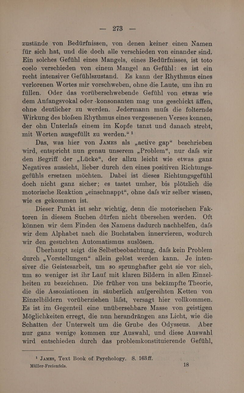 — 293 — zustände von Bedürfnissen, von denen keiner einen Namen für sich hat, und die doch alle verschieden von einander sind. Ein solches Gefühl eines Mangels, eines Bedürfnisses, ist toto coelo verschieden von einem Mangel an Gefühl: es ist ein recht intensiver Gefühlszustand. Es kann der Rhythmus eines verlorenen Wortes mir vorschweben, ohne die Laute, um ihn zu füllen. Oder das vorüberschwebende Gefühl von etwas wie dem Anfangsvokal oder -konsonanten mag uns geschickt äffen, ohne deutlicher zu werden. Jedermann muls die folternde Wirkung des blolfsen Rhythmus eines vergessenen Verses kennen, der ohn Unterlafs einem im Kopfe tanzt und danach strebt, mit Worten ausgefüllt zu werden.“ ! Das, was hier von James als „active gap“ beschrieben wird, entspricht nun genau unserem „Problem“, nur dafs wir den Begriff der „Lücke“, der allzu leicht wie etwas ganz Negatives aussieht, lieber durch den eines positiven Richtungs- gefühls ersetzen möchten. Dabei ist dieses Richtungsgefühl doch nicht ganz sicher; es tastet umher, bis plötzlich die motorische Reaktion „einschnappt“, ohne dals wir selber wissen, wie es gekommen ist. Dieser Punkt ist sehr wichtig, denn die motorischen Fak- toren in diesem Suchen dürfen nicht übersehen werden. Oft können wir dem Finden des Namens dadurch nachhelfen, dafs wir dem Alphabet nach die Buchstaben innervieren, wodurch wir den gesuchten Automatismus auslösen. Überhaupt zeigt die Selbstbeobachtung, dafs kein Problem durch „Vorstellungen“ allein gelöst werden kann. Je inten- siver die Geistesarbeit, um so sprunghafter geht sie vor sich, um so weniger ist ihr Lauf mit klaren Bildern in allen Einzel- heiten zu bezeichnen. Die früher von uns bekämpfte Theorie, die die Assoziationen in säuberlich aufgereihten Ketten von Einzelbildern vorüberziehen lälst, versagt hier vollkommen. Es ist im Gegenteil eine unübersehbare Masse von geistigen Möglichkeiten erregt, die nun herandrängen ans Licht, wie die Schatten der Unterwelt um die Grube des Odysseus. Aber nur ganz wenige kommen zur Auswahl, und diese Auswahl wird entschieden durch das problemkonstituierende Gefühl, ! Jamss, Text Book of Psychology. S, 163#f. Müller-Freienfels. 18