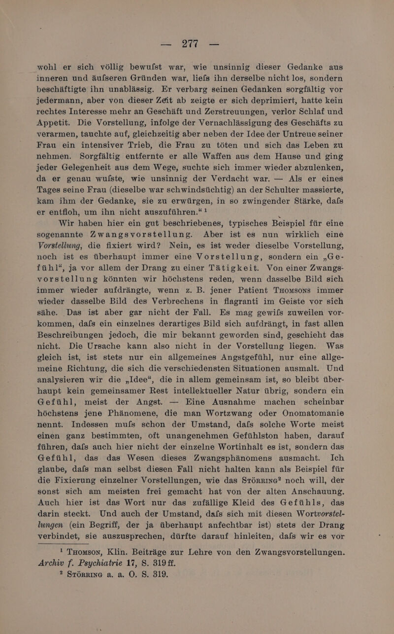 wohl er sich völlig bewuflst war, wie unsinnig dieser Gedanke aus inneren und äuflseren Gründen war, liefs ihn derselbe nicht los, sondern beschäftigte ihn unablässig. Er verbarg seinen Gedanken sorgfältig vor jedermann, aber von dieser Zeit ab zeigte er sich deprimiert, hatte kein rechtes Interesse mehr an Geschäft und Zerstreuungen, verlor Schlaf und Appetit. Die Vorstellung, infolge der Vernachlässigung des Geschäfts zu verarmen, tauchte auf, gleichzeitig aber neben der Idee der Untreue seiner Frau ein intensiver Trieb, die Frau zu töten und sich das Leben zu nehmen. Sorgfältig entfernte er alle Waffen aus dem Hause und ging jeder Gelegenheit aus dem Wege, suchte sich immer wieder abzulenken, da er genau wulste, wie unsinnig der Verdacht war. — Als er eines Tages seine Frau (dieselbe war schwindsüchtig) an der Schulter massierte, kam ihm der Gedanke, sie zu erwürgen, in so zwingender Stärke, dafs er entfloh, um ihn nicht auszuführen.“ ! 2 Wir haben hier ein gut beschriebenes, typisches Beispiel für eine sogenannte Zwangsvorstellung. Aber ist es nun wirklich eine Vorstellung, die fixiert wird? Nein, es ist weder dieselbe Vorstellung, noch ist es überhaupt immer eine Vorstellung, sondern ein „Ge- fühl“, ja vor allem der Drang zu einer Tätigkeit. Von einer Zwangs- vorstellung könnten wir höchstens reden, wenn dasselbe Bild sich immer wieder aufdrängte, wenn z. B. jener Patient Tmromsons immer wieder dasselbe Bild des Verbrechens in flagranti im Geiste vor sich sähe. Das ist aber gar nicht der Fall. Es mag gewils zuweilen vor- kommen, da/s ein einzelnes derartiges Bild sich aufdrängt, in fast allen Beschreibungen jedoch, die mir bekannt geworden sind, geschieht das nicht. Die Ursache kann also nicht in der Vorstellung liegen. Was gleich ist, ist stets nur ein allgemeines Angstgefühl, nur eine allge- meine Richtung, die sich die verschiedensten Situationen ausmalt. Und analysieren wir die „Idee“, die in allem gemeinsam ist, so bleibt über- haupt kein gemeinsamer Rest intellektueller Natur übrig, sondern ein Gefühl, meist der Angst. — Eine Ausnahme machen scheinbar höchstens jene Phänomene, die man Wortzwang oder Onomatomanie nennt. Indessen mufs schon der Umstand, dafs solche Worte meist einen ganz bestimmten, oft unangenehmen Gefühlston haben, darauf führen, dafs auch hier nicht der einzelne Wortinhalt es ist, sondern das Gefühl, das das Wesen dieses Zwangsphänomens ausmacht. Ich glaube, dafs man selbst diesen Fall nicht halten kann als Beispiel für die Fixierung einzelner Vorstellungen, wie das STÖRRInG? noch will, der sonst sich am meisten frei gemacht hat von der alten Anschauung. Auch hier ist das Wort nur das zufällige Kleid des Gefühls, das darin steckt. Und auch der Umstand, dafs sich mit diesen Wortvorstel- lungen (ein Begriff, der ja überhaupt anfechtbar ist) stets der Drang verbindet, sie auszusprechen, dürfte darauf hinleiten, dafs wir es vor ! Tuomson, Klin. Beiträge zur Lehre von den Zwangsvorstellungen. Archw f. Psychiatrie 17, 8. 319 ff. ? STÖRRING a. a. O. S. 319.