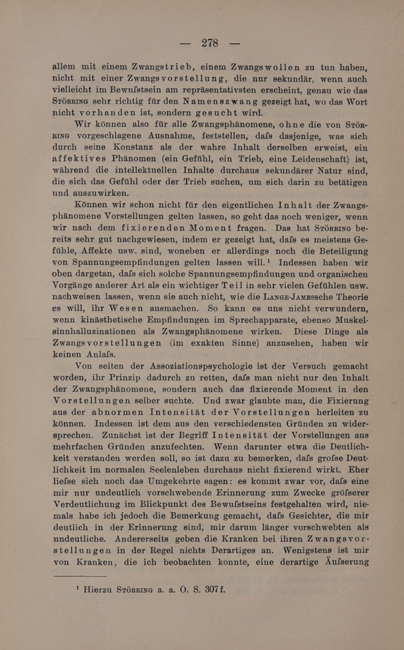 — 2178 — allem mit einem Zwangstrieb, einem Zwangswollen zu tun haben, nicht mit einer Zwangsvorstellung, die nur sekundär, wenn auch vielleicht im Bewulstsein am repräsentativsten erscheint, genau wie das STÖRRING sehr richtig für den Namenszwang gezeigt hat, wo das Wort nicht vorhanden ist, sondern gesucht wird. Wir können also für alle Zwangsphänomene, ohne die von STör- RING vorgeschlagene Ausnahme, feststellen, dafs dasjenige, was sich durch seine Konstanz als der wahre Inhalt derselben erweist, ein affektives Phänomen (ein Gefühl, ein Trieb, eine Leidenschaft) ist, während die intellektuellen Inhalte durchaus sekundärer Natur sind, die sich das Gefühl oder der Trieb suchen, um sich darin zu betätigen und auszuwirken. Können wir schon nicht für den eigentlichen Inhalt der Zwangs- phänomene Vorstellungen gelten lassen, so geht das noch weniger, wenn wir nach dem fixierenden Moment fragen. Das hat Srörkına be- reits sehr gut nachgewiesen, indem er gezeigt hat, dafs es meistens Ge- fühle, Affekte usw. sind, woneben er allerdings noch die Beteiligung von Spannungsempfindungen gelten lassen will. Indessen haben wir oben dargetan, dafs sich solche Spannungsempfindungen und organischen Vorgänge anderer Art als ein wichtiger Teil in sehr vielen Gefühlen usw. nachweisen lassen, wenn sie auch nicht, wie die LAnGz-Jamzssche Theorie es will, ihr Wesen ausmachen. So kann es uns nicht verwundern, wenn kinästhetische Empfindungen im Sprechapparate, ebenso Muskel- sinnhalluzinationen als Zwangsphänomene wirken. Diese Dinge als Zwangsvorstellungen (im exakten Sinne) anzusehen, haben wir keinen Anlals. Von seiten der Assoziationspsychologie ist der :Versuch gemacht worden, ihr Prinzip dadurch zu retten, dafs man nicht nur den Inhalt der Zwangsphänomene, sondern auch das fixierende Moment in den Vorstellungen selber suchte. Und zwar glaubte man, die Fixierung aus der abnormen Intensität der Vorstellungen herleiten zu können. Indessen ist dem aus den verschiedensten Gründen zu wider- sprechen. Zunächst ist der Begriff Intensität der Vorstellungen aus mehrfachen Gründen anzufechten. Wenn darunter etwa die Deutlich- keit verstanden werden soll, so ist dazu zu bemerken, dafs grofse Deut- lichkeit im normalen Seelenleben durchaus nicht fixierend wirkt. Eher liefse sich noch das Umgekehrte sagen: es kommt zwar vor, dals eine mir nur undeutlich vorschwebende Erinnerung zum Zwecke gröfserer Verdeutlichung im Blickpunkt des Bewulstseins festgehalten wird, nie- mals habe ich jedoch die Bemerkung gemacht, dafs Gesichter, die mir deutlich in der Erinnerung sind, mir darum länger vorschwebten als undeutliche. Andererseits geben die Kranken bei ihren Zwangsvor- stellungen in der Regel nichts Derartiges an. Wenigstens ist mir von Kranken, die ich beobachten konnte, eine derartige Äufserung