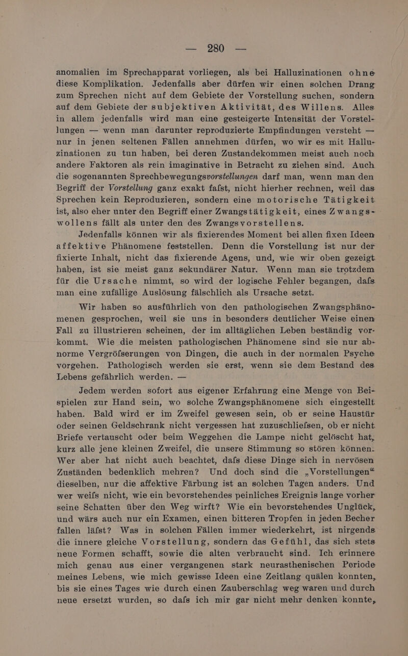 anomalien im Sprechapparat vorliegen, als bei Halluzinationen ohne diese Komplikation. Jedenfalls aber dürfen wir einen solchen Drang zum Sprechen nicht auf dem Gebiete der Vorstellung suchen, sondern auf dem Gebiete der subjektiven Aktivität, des Willens. Alles in allem jedenfalls wird man eine gesteigerte Intensität der Vorstel- lungen — wenn man darunter reproduzierte Empfindungen versteht — nur in jenen seltenen Fällen annehmen dürfen, wo wir es mit Hallu- zinationen zu tun haben, bei deren Zustandekommen meist auch noch andere Faktoren als rein imaginative in Betracht zu ziehen sind. Auch die sogenannten Sprechbewegungsvorstellungen darf man, wenn man den Begriff der Vorstellung ganz exakt falst, nicht hierher rechnen, weil das Sprechen kein Reproduzieren, sondern eine motorische Tätigkeit ist, also eher unter den Begriff einer Zwangstätigkeit, eines Zwangs- wollens fällt als unter den des Zwangsvorstellens. Jedenfalls können wir als fixierendes Moment bei allen fixen Ideen affektive Phänomene feststellen. Denn die Vorstellung ist nur der fixierte Inhalt, nicht das fixierende Agens, und, wie wir oben gezeigt. haben, ist sie meist ganz sekundärer Natur. Wenn man sie trotzdem für die Ursache nimmt, so wird der logische Fehler begangen, dafs man eine zufällige Auslösung fälschlich als Ursache setzt. Wir haben so ausführlich von den pathologischen Zwangsphäno- menen gesprochen, weil sie uns in besonders deutlicher Weise einen Fall zu illustrieren scheinen, der im alltäglichen Leben beständig vor- kommt. Wie die meisten pathologischen Phänomene sind sie nur ab- norme Vergröfserungen von Dingen, die auch in der normalen Psyche vorgehen. Pathologisch werden sie erst, wenn sie dem Bestand des Lebens gefährlich werden. — Jedem werden sofort aus eigener Erfahrung eine Menge von Bei- spielen zur Hand sein, wo solche Zwangsphänomene sich eingestellt haben. Bald wird er im Zweifel gewesen sein, ob er seine Haustür oder seinen Geldschrank nicht vergessen hat zuzuschliefsen, ob er nicht. Briefe vertauscht oder beim Weggehen die Lampe nicht gelöscht hat, kurz alle jene kleinen Zweifel, die unsere Stimmung so stören können. Wer aber hat nicht auch beachtet, dafs diese Dinge sich in nervösen Zuständen bedenklich mehren? Und doch sind die „Vorstellungen“ dieselben, nur die affektive Färbung ist an solchen Tagen anders. Und wer weils nicht, wie ein bevorstehendes peinliches Ereignis lange vorher seine Schatten über den Weg wirft? Wie ein bevorstehendes Unglück, und wärs auch nur ein Examen, einen bitteren Tropfen in jeden Becher fallen läfst? Was in solchen Fällen immer wiederkehrt, ist nirgends die innere gleiche Vorstellung, sondern das Gefühl, das sich stets neue Formen schafft, sowie die alten verbraucht sind. Ich erinnere mich genau aus einer vergangenen stark neurasthenischen Periode meines Lebens, wie mich gewisse Ideen eine Zeitlang quälen konnten, bis sie eines Tages wie durch einen Zauberschlag weg waren und durch neue ersetzt wurden, so dafs ich mir gar nicht mehr denken konnte,