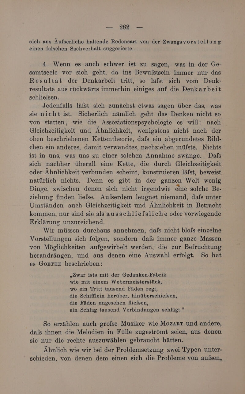 sich ans Äufserliche haltende Redensart von der Zwangsvorstellung einen falschen Sachverhalt suggerierte. 4. Wenn es auch schwer ist zu sagen, was in der Ge- samtseele vor sich geht, da ins Bewulstsein immer nur das Resultat der Denkarbeit tritt, so läfst sich vom Denk- resultate aus rückwärts immerhin einiges auf die Denkarbeit schlie/sen. Jedenfalls lälst sich zunächst etwas sagen über das, was sie nicht ist. Sicherlich nämlich geht das Denken nicht so von statten, wie die Assoziationspsychologie es will: nach Gleichzeitigkeit und Ähnlichkeit, wenigstens nicht nach der oben beschriebenen Kettentheorie, dals ein abgerundetes Bild- chen ein anderes, damit verwandtes, nachziehen mülste. Nichts ist in uns, was uns zu einer solchen Annahme zwänge. Dalfs sich nachher überall eine Kette, die durch Gleichzeitigkeit oder Ähnlichkeit verbunden scheint, konstruieren lälst, beweist natürlich nichts. Denn es gibt in der ganzen Welt wenig Dinge, zwischen denen sich nicht irgendwie eine solche Be- ziehung finden liefse. Aufserdem leugnet niemand, dafs unter Umständen auch Gleichzeitigkeit und Ähnlichkeit in Betracht kommen, nur sind sie als ausschlie[sliche oder vorwiegende Erklärung unzureichend. Wir müssen durchaus annehmen, dafs nicht blofs einzelne Vorstellungen sich folgen, sondern dals immer ganze Massen von Möglichkeiten aufgewirbelt werden, die zur Befruchtung herandrängen, und aus denen eine Auswahl erfolgt. So hat es GOETHE beschrieben: „Zwar ists mit der Gedanken-Fabrik wie mit einem Webermeisterstück, wo ein Tritt tausend Fäden regt, die Schifflein herüber, hinüberschiefsen, die Fäden ungesehen flielsen, ein Schlag tausend Verbindungen schlägt.“ So erzählen auch grofse Musiker wie Mozart und andere, dafs ihnen die Melodien in Fülle zugeströmt seien, aus denen sie nur die rechte auszuwählen gebraucht hätten. Ähnlich wie wir bei der Problemsetzung zwei Typen unter- schieden, von denen dem einen sich die Probleme von aulsen,