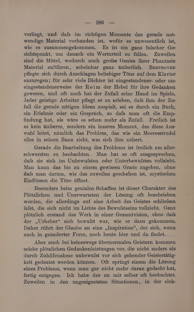 vorliegt, und dafs im richtigen Momente das gerade not- wendige Material vorhanden ist, wofür es unwesentlich ist, wie es zusammengekommen. Es ist ein ganz falscher Ge- sichtspunkt, um danach ein Werturteil zu fällen. Zuweilen sind die Mittel, wodurch auch grofse Genies ihrer Phantasie Material zuführen, scheinbar ganz äulserlich. BEETHOVEN pflegte sich durch Anschlagen beliebiger Töne auf dem Klavier anzuregen; für sehr viele Dichter ist eingestandener- oder un- eingestandenerweise der Reim der Hebel für ihre Gedanken gewesen, und oft auch hat der Zufall seine Hand im Spiele. Jeder geistige Arbeiter pflegt es zu erleben, dals ihm der Zu- fall die gerade nötigen Ideen zuspielt, sei es durch ein Buch, ein Erlebnis oder ein Gespräch, so dals man oft die Emp- findung hat, als wäre es schon mehr als Zufall. Freilich ist es kein äulseres, sondern ein inneres Moment, das diese Aus- wahl leitet, nämlich das Problem, das wie ein Mes alles in seinen Bann zieht, was sich ihm nähert. Gerade die Bearbeitung des Problems ist freilich am aller- schwersten zu beobachten. Man hat es oft ausgesprochen, dals sie sich im Unbewulsten oder Unterbewulsten vollzieht. Man kann das bis zu einem gewissen Grade zugeben, ohne dafs man darum, wie das zuweilen geschehen ist, mystischen Einflüssen die Türe öffnet. Besonders beim genialen Schaffen ist dieser Charakter des Plötzlichen und Unerwarteten der Lösung oft beschrieben worden, die allerdings auf eine Arbeit des Geistes schlielsen läfst, die sich nicht im Lichte des Bewulstseins vollzieht. Ganz plötzlich erstand das Werk in einer Gesamtvision, ohne dals der „Urheber“ sich bewulst war, wie er dazu gekommen. Daher rührt der Glaube an eine „Inspiration“, der sich, wenn auch in geänderter Form, noch heute hier und da findet. Aber auch bei keineswegs übernormalen Geistern kommen solche plötzlichen Gedankenleistungen vor, die nicht anders als durch Zuhilfenahme unbewulst vor sich gehender Geistestätig- keit gedeutet werden können. Oft springt einem die Lösung eines Problems, wenn man gar nicht mehr daran gedacht hat, fertig entgegen. Ich habe das an mir selber oft beobachtet. Zuweilen in den ungeeignetsten Situationen, in der elek-