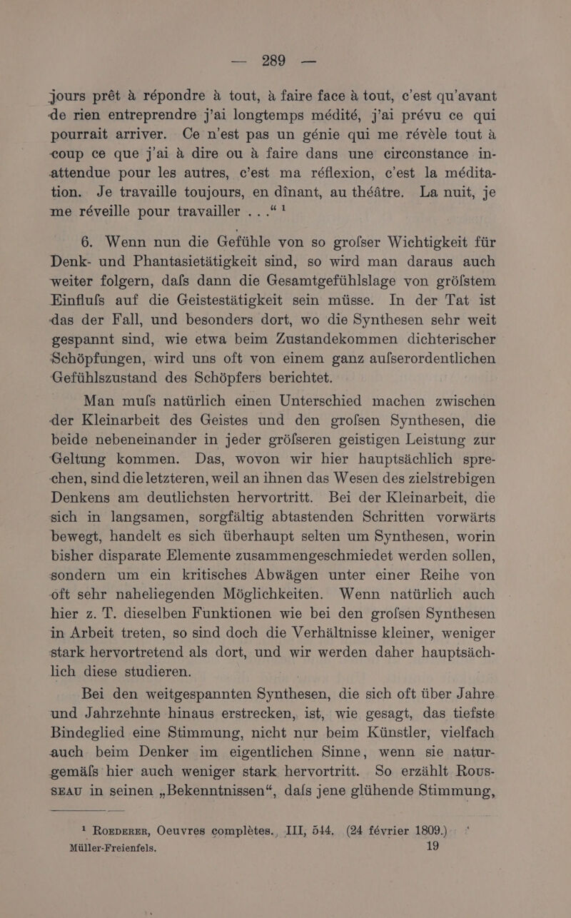 jours pr&amp;t a repondre &amp; tout, &amp; faire face a tout, c’est qu’avant de rien entreprendre j’ai longtemps medite, j’ai prevu ce qui pourrait arriver. Üe n’est pas un genie qui me revele tout A coup ce que jai a dire ou &amp; faire dans une circonstance in- attendue pour les autres, c’est ma reflexion, c’est la medita- tion. Je travaille toujours, en dinant, au theätre. La nuit, je me reveille pour travailler .. .*! 6. Wenn nun die Gefühle von so grolser Wichtigkeit für Denk- und Phantasietätigkeit sind, so wird man daraus auch weiter folgern, dals dann die Gesamtgefühlslage von grölstem Einflufs auf die Geistestätigkeit sein müsse. In der Tat ist (das der Fall, und besonders dort, wo die Synthesen sehr weit gespannt sind, wie etwa beim Zustandekommen dichterischer Schöpfungen, wird uns oft von einem ganz aufserordentlichen Gefühlszustand des Schöpfers berichtet. Man muls natürlich einen Unterschied machen zwischen der Kleinarbeit des Geistes und den grolsen Synthesen, die beide nebeneinander in jeder grölseren geistigen Leistung zur Geltung kommen. Das, wovon wir hier hauptsächlich spre- chen, sind die letzteren, weil an ihnen das Wesen des zielstrebigen Denkens am deutlichsten hervortritt. Bei der Kleinarbeit, die sich in langsamen, sorgfältig abtastenden Schritten vorwärts bewegt, handelt es sich überhaupt selten um Synthesen, worin bisher disparate Elemente zusammengeschmiedet werden sollen, sondern um ein kritisches Abwägen unter einer Reihe von ‘oft sehr naheliegenden Möglichkeiten. Wenn natürlich auch hier z. T. dieselben Funktionen wie bei den grolsen Synthesen in Arbeit treten, so sind doch die Verhältnisse kleiner, weniger stark hervortretend als dort, und wir werden daher hauptsäch- lich diese studieren. Bei den weitgespannten Synthesen, die sich oft über Jahre und Jahrzehnte hinaus erstrecken, ist, wie gesagt, das tiefste Bindeglied eine Stimmung, nicht nur beim Künstler, vielfach auch beim Denker im eigentlichen Sinne, wenn sie natur- gemäls hier auch weniger stark hervortritt. So erzählt Rous- SEAU in seinen „Bekenntnissen“, dals jene glühende Stimmung, ! ROEDERER, Oeuvres completes., III, 514. (24 fevrier 1809.) Müller-Freienfels. 19