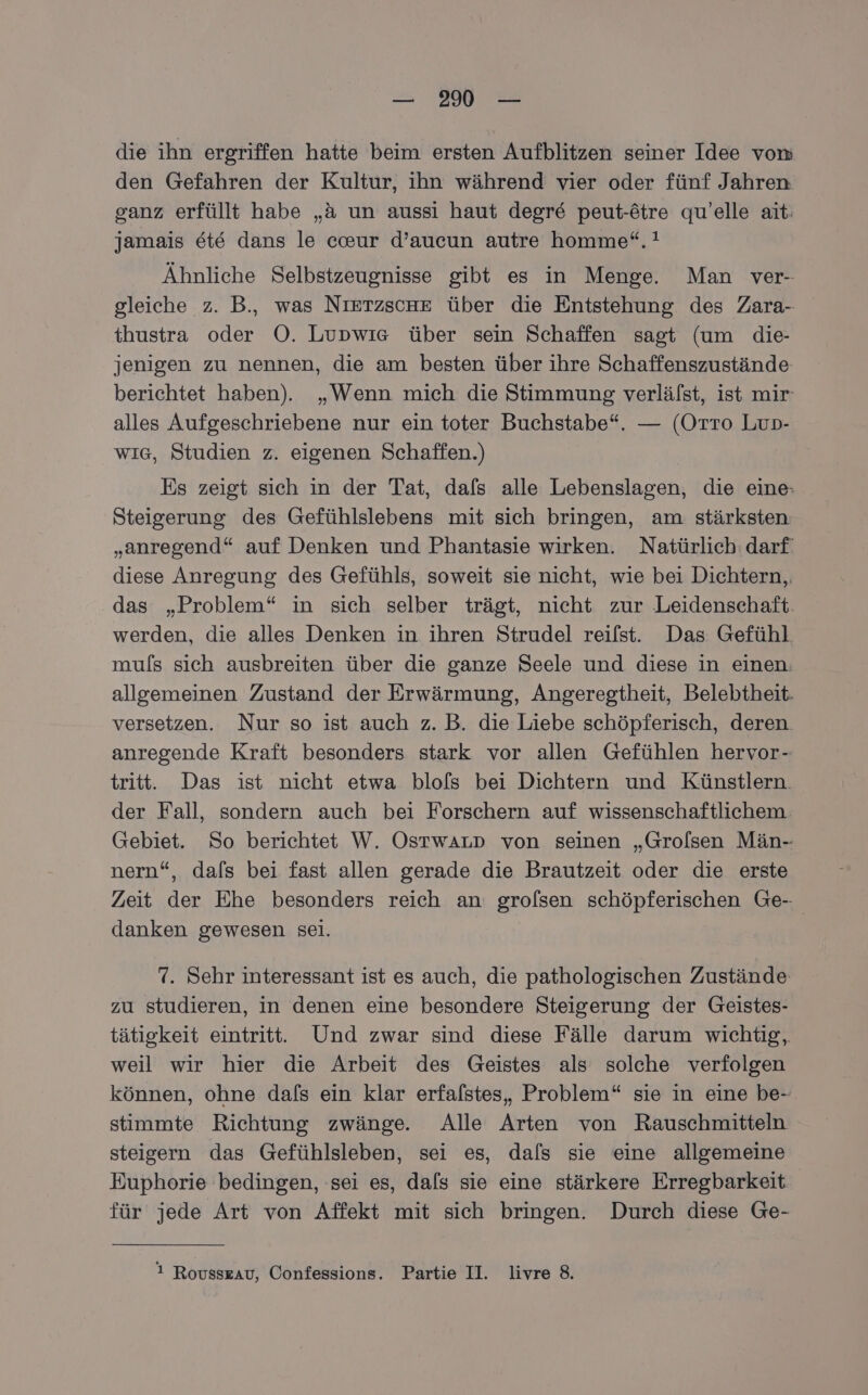 — 2% — die ihn ergriffen hatte beim ersten Aufblitzen seiner Idee vom den Gefahren der Kultur, ihn während vier oder fünf Jahren ganz erfüllt habe „a un aussi haut degre peut-ötre qu’elle ait: jamais ete dans le ceur d’aucun autre homme“.! Ähnliche Selbstzeugnisse gibt es in Menge. Man ver- gleiche z. B., was NıETzsche über die Entstehung des Zara- thustra oder O. Lupwıs über sein Schaffen sagt (um die- jenigen zu nennen, die am besten über ihre Schaffenszustände berichtet haben). „Wenn mich die Stimmung verlälst, ist mir- alles Aufgeschriebene nur ein toter Buchstabe“. — (Orro Lup- wIG, Studien z. eigenen Schaffen.) Es zeigt sich in der Tat, dafs alle Lebenslagen, die eine: Steigerung des Gefühlslebens mit sich bringen, am stärksten „anregend“ auf Denken und Phantasie wirken. Natürlich: darf diese Anregung des Gefühls, soweit sie nicht, wie bei Dichtern,, das „Problem“ in sich selber trägt, nicht zur Leidenschaft. werden, die alles Denken in ihren Strudel reilst. Das Gefühl muls sich ausbreiten über die ganze Seele und diese in einen. allgemeinen Zustand der Erwärmung, Angeregtheit, Belebtheit. versetzen. Nur so ist auch z. B. die Liebe schöpferisch, deren anregende Kraft besonders stark vor allen Gefühlen hervor- tritt. Das ist nicht etwa blofs bei Dichtern und Künstlern. der Fall, sondern auch bei Forschern auf wissenschaftlichem. Gebiet. So berichtet W. OstwALp von seinen „Grolsen Män- nern“, dafs bei fast allen gerade die Brautzeit oder die erste Zeit der Ehe besonders reich an: grofsen schöpferischen Ge- danken gewesen sei. 7. Sehr interessant ist es auch, die pathologischen Zustände zu studieren, in denen eine besondere Steigerung der Geistes- tätigkeit eintritt. Und zwar sind diese Fälle darum wichtig, weil wir hier die Arbeit des Geistes als solche verfolgen können, ohne dals ein klar erfalstes, Problem“ sie in eine be- stimmte Richtung zwänge. Alle Arten von Rauschmitteln steigern das Gefühlsleben, sei es, dafs sie eine allgemeine Euphorie bedingen, sei es, dals sie eine stärkere Erregbarkeit für jede Art von Affekt mit sich bringen. Durch diese Ge- 1 Rousszau, Confessions. Partie II. livre 8.