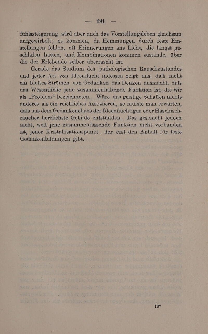 _fühlssteigerung wird aber auch das Vorstellungsleben gleichsam aufgewirbelt; es kommen, da Hemmungen durch feste Ein- stellungen fehlen, oft Erinnerungen ans Licht, die längst ge- schlafen hatten, und Kombinationen kommen zustande, über die der Erlebende selber überrascht ist. Gerade das Studium des pathologischen Rauschzustandes und jeder Art von Ideenflucht indessen zeigt uns, dafs nicht ein blolses Strömen von Gedanken das Denken ausmacht, dafs das Wesentliche jene zusammenhaltende Funktion ist, die wir als „Problem“ bezeichneten. Wäre das geistige Schaffen nichts anderes als ein reichliches Assoziieren, so mülste man erwarten, dafs aus dem Gedankenchaos der Ideenflüchtigen oder Haschisch- raucher herrlichste Gebilde entstünden. Das geschieht jedoch nicht, weil jene zusammenfassende Funktion nicht vorhanden ist, jener Kristallisationspunkt, der erst den Anhalt für feste Gedankenbildungen gibt. 19*