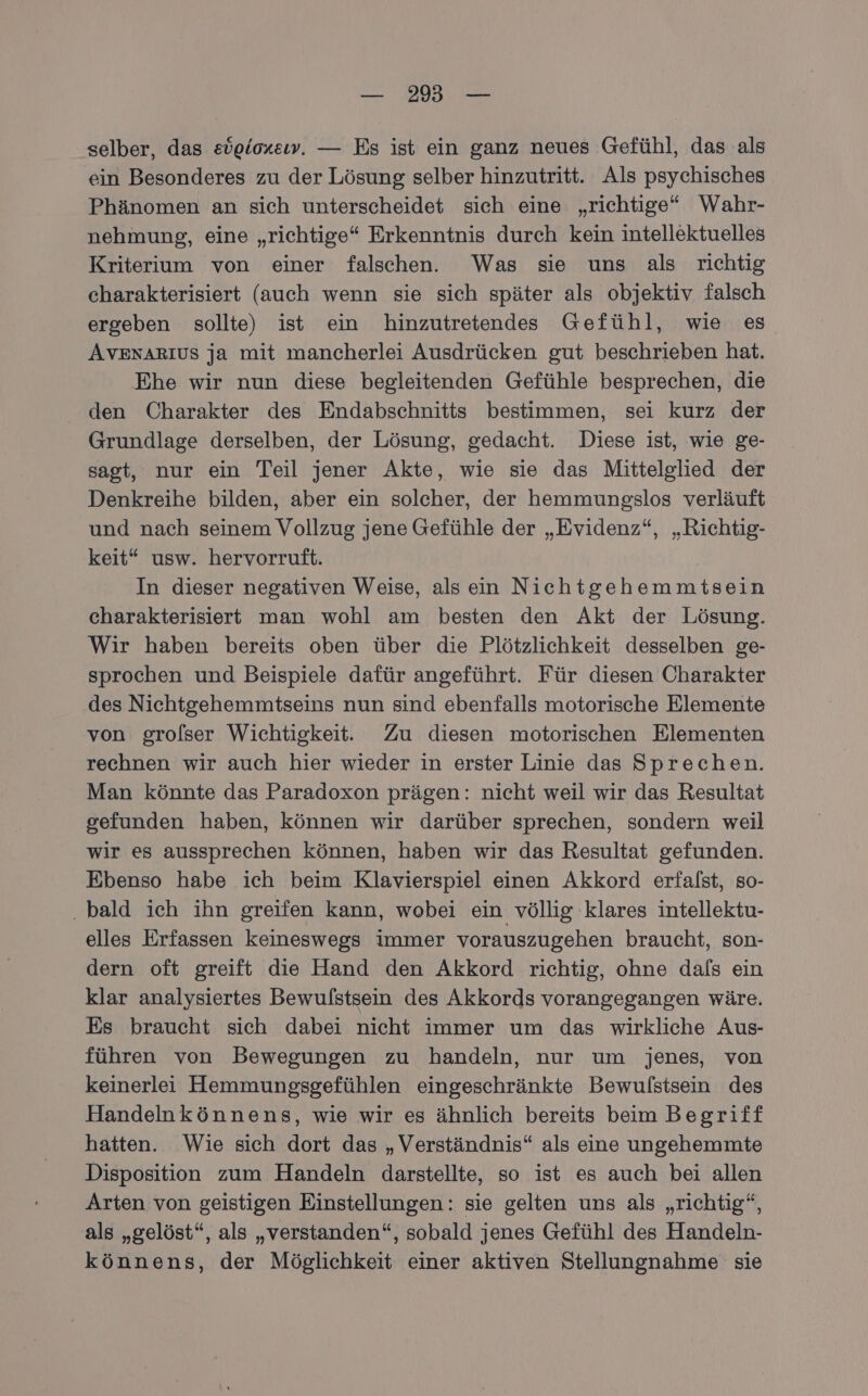 — 29 — selber, das eügioxeıw. — Es ist ein ganz neues Gefühl, das als ein Besonderes zu der Lösung selber hinzutritt. Als psychisches Phänomen an sich unterscheidet sich eine „richtige“ Wahr- nehmung, eine „richtige“ Erkenntnis durch kein intellektuelles Kriterium von einer falschen. Was sie uns als richtig charakterisiert (auch wenn sie sich später als objektiv falsch ergeben sollte) ist ein hinzutretendes Gefühl, wie es AvexaArıus ja mit mancherlei Ausdrücken gut beschrieben hat. Ehe wir nun diese begleitenden Gefühle besprechen, die den Charakter des Endabschnitts bestimmen, sei kurz der Grundlage derselben, der Lösung, gedacht. Diese ist, wie ge- sagt, nur ein Teil jener Akte, wie sie das Mittelglied der Denkreihe bilden, aber ein solcher, der hemmungslos verläuft und nach seinem Vollzug jene Gefühle der „Evidenz“, „Richtig- keit“ usw. hervorruft. In dieser negativen Weise, alsein Nichtgehemmitsein charakterisiert man wohl am besten den Akt der Lösung. Wir haben bereits oben über die Plötzlichkeit desselben ge- sprochen und Beispiele dafür angeführt. Für diesen Charakter des Nichtgehemmtseins nun sind ebenfalls motorische Elemente von grolser Wichtigkeit. Zu diesen motorischen Elementen rechnen wir auch hier wieder in erster Linie das Sprechen. Man könnte das Paradoxon prägen: nicht weil wir das Resultat gefunden haben, können wir darüber sprechen, sondern weil wir es aussprechen können, haben wir das Resultat gefunden. Ebenso habe ich beim Klavierspiel einen Akkord erfalst, so- ‚bald ich ihn greifen kann, wobei ein völlig klares intellektu- elles Erfassen keineswegs immer vorauszugehen braucht, son- dern oft greift die Hand den Akkord richtig, ohne dals ein klar analysiertes Bewulstsein des Akkords vorangegangen wäre. Es braucht sich dabei nicht immer um das wirkliche Aus- führen von Bewegungen zu handeln, nur um jenes, von keinerlei Hemmungsgefühlen eingeschränkte Bewulstsein des Handelnkönnens, wie wir es ähnlich bereits beim Begriff hatten. Wie sich dort das „Verständnis“ als eine ungehemmte Disposition zum Handeln darstellte, so ist es auch bei allen Arten von geistigen Einstellungen: sie gelten uns als „richtig“, als „gelöst“, als „verstanden“, sobald jenes Gefühl des Handeln- könnens, der Möglichkeit einer aktiven Stellungnahme sie