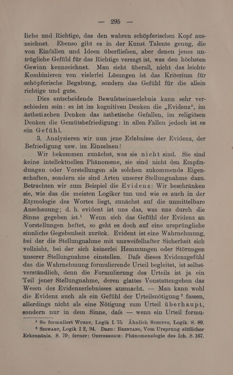 — 2% — liche und Richtige, das den wahren schöpferischen Kopf aus- zeichnet. Ebenso gibt es in der Kunst Talente genug, die von Einfällen und Ideen überfliefsen, aber denen jenes un- trügliche Gefühl für das Richtige versagt ist, was den höchsten Gewinn kennzeichnet. Man sieht überall, nicht das leichte Kombinieren von vielerlei Lösungen ist das Kriterium für schöpferische Begabung, sondern das Gefühl für die allein richtige und gute. Dies entscheidende Bewulstseinserlebnis kann sehr ver- schieden sein: es ist im kognitiven Denken die „Evidenz“, im ästhetischen Denken das ästhetische Gefallen, im religiösen Denken die Gemütsbefriedigung: in allen Fällen jedoch ist es ein Gefühl. 3. Analysieren wir nun jene Erlebnisse der Evidenz, der Befriedigung usw. im Einzelnen! Wir bekommen zunächst, was sie nicht sind. Sie sind keine intellektuellen Phänomene, sie sind nicht den Empfin- dungen oder Vorstellungen als solchen zukommende Eigen- schaften, sondern sie sind Arten unserer Stellungnahme dazu. Betrachten wir zum Beispiel die Evidenz: Wir beschränken sie, wie das die meisten Logiker tun und wie es auch in der Etymologie des Wortes liegt, zunächst auf die unmittelbare Anschauung; d. h. evident ist uns das, was uns durch die Sinne gegeben ist.” Wenn sich das Gefühl der Evidenz an Vorstellungen heftet, so geht es doch auf eine ursprüngliche sinnliche Gegebenheit zurück. Evident ist eine Wahrnehmung, bei der die Stellungnahme mit unzweifelhafter Sicherheit sich vollzieht, bei der sich keinerlei Hemmungen oder Störungen unserer Stellungnahme einstellen. Dafs dieses Evidenzgefühl das die Wahrnehmung formulierende Urteil begleitet, ist selbst- verständlich, denn die Formulierung des Urteils ist ja ein Teil jener Stellungnahme, deren glattes Vonstattengehen das Wesen des Evidenzerlebnisses ausmacht. — Man kann wohl die Evidenz auch als ein Gefühl der Urteilsnötigung ? fassen, allerdings nicht als eine Nötigung zum Urteil überhaupt, sondern nur in dem Sinne, dafs — wenn ein Urteil formu- 1 So formuliert Wunpr, Logik I. 75. Ähnlich Schurpz, Logik. 8. 89. 2 Sıgwarrt, Logik I2, 94. Dazu: Brentano, Vom Ursprung sittlicher Erkenntnis. S. 79; ferner: OEsTERREICH: Phänomenologie des: Ich. .S. 167.