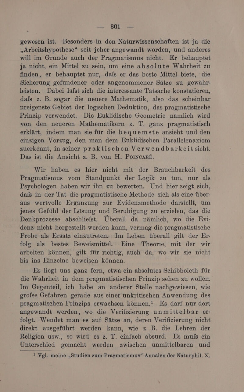 gewesen ist. Besonders’ in den Naturwissenschaften ist ja die „Arbeitshypothese“ seit jeher angewandt worden, und anderes will im Grunde auch der Pragmatismus nicht. Er behauptet ja nicht, ein Mittel zu sein, um eine absolute Wahrheit zu finden, er behauptet nur, dafs er das beste Mittel biete, die Sicherung gefundener oder angenommener Sätze zu gewähr- leisten. Dabei lälst sich die interessante Tatsache konstatieren, dals z. B. sogar die neuere Mathematik, also das scheinbar ureigenste Gebiet der logischen Deduktion, das pragmatistische Prinzip verwendet. Die Euklidische Geometrie nämlich wird von den neueren Mathematikern z. T. ganz pragmatistisch erklärt, indem man sie für die bequemste ansieht und den einzigen Vorzug, den man dem Euklidischen Parallelenaxiom zuerkennt, in seiner praktischen Verwendbarkeit sieht. Das ist die Ansicht z. B. von H. Po1ncARE. Wir haben es hier nicht mit der Brauchbarkeit des Pragmatismus vom Standpunkt der Logik zu tun, nur als Psychologen haben wir ihn zu bewerten. Und hier zeigt sich, dals in der Tat die pragmatistische Methode sich als eine über- aus wertvolle Ergänzung zur Evidenzmethode darstellt, um jenes Gefühl der Lösung und Beruhigung zu erzielen, das die Denkprozesse abschliefst. Überall da nämlich, wo die Evi- denz nicht hergestellt werden kann, vermag die pragmatistische Probe als Ersatz einzutreten. Im Leben überall gilt der Er- folg als bestes Beweismittel. Eine Theorie, mit der wir arbeiten können, gilt für richtig, auch da, wo wir sie nicht bis ins Einzelne beweisen können. Es liegt uns ganz fern, etwa ein absolutes Schibboleth für die Wahrheit in dem pragmatistischen Prinzip sehen zu wollen. Im Gegenteil, ich habe an anderer Stelle nachgewiesen, wie grolse Gefahren gerade aus einer unkritischen Anwendung des pragmatischen Prinzips erwachsen können.! Es darf nur dort angewandt werden, wo die Verifizierung unmittelbar er- folgt. Wendet man es auf Sätze an, deren Verifizierung nicht direkt ausgeführt werden kann, wie z. B. die Lehren der Religion usw., so wird es z. T. einfach absurd. Es muls ein Unterschied gemacht werden zwischen unmittelbaren und ! Vgl. meine „Studien zum Pragmatismus“ Annalen der Naturphil. X.