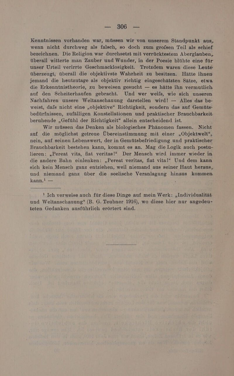Kenntnissen vorhanden war, müssen wir von unserem Standpunkt aus, wenn nicht durchweg als falsch, so doch zum grofsen Teil als schief bezeichnen. Die Religion war durchsetzt mit verrücktestem Aberglauben,. überall witterte man Zauber und Wunder, in der Poesie blühte eine für unser Urteil verirrte Geschmacklosigkeit. Trotzdem waren diese Leute überzeugt, überall die objektivste Wahrheit zu besitzen. Hätte ihnen jemand die heutzutage als objektiv richtig eingeschätzten Sätze, etwa. die Erkenntnistheorie, zu beweisen gesucht — es hätte ihn vermutlich. auf den Scheiterhaufen gebracht. Und wer weils, wie sich unseren Nachfahren unsere Weltanschauung darstellen wird! — Alles das be- weist, dafs nicht eine „objektive“ Richtigkeit, sondern das auf Gemüts- bedürfnissen, zufälligen Konstellationen und praktischer Brauchbarkeit: beruhende „Gefühl der Richtigkeit“ allein entscheidend ist. Wir müssen das Denken als biologisches Phänomen fassen. Nicht auf die möglichst getreue Übereinstimmung mit einer „Objektwelt“, nein, auf seinen Lebenswert, der in Gemütsbefriedigung und praktischer Brauchbarkeit bestehen kann, kommt es an. Mag die Logik auch postu- lieren: „Pereat vita, fiat veritas!“ Der Mensch wird immer wieder in die andere Bahn einlenken: „Pereat veritas, fiat vital“ Und dem kann sich kein Mensch ganz entziehen, weil niemand aus seiner Haut heraus,, und niemand ganz über die seelische Veranlagung hinaus kommen kann.! — 1 Ich verweise auch für diese Dinge auf mein Werk: „Individualität und Weltanschauung“ (B. G. Teubner 1916), wo diese hier nur angedeu- teten Gedanken ausführlich erörtert sind.