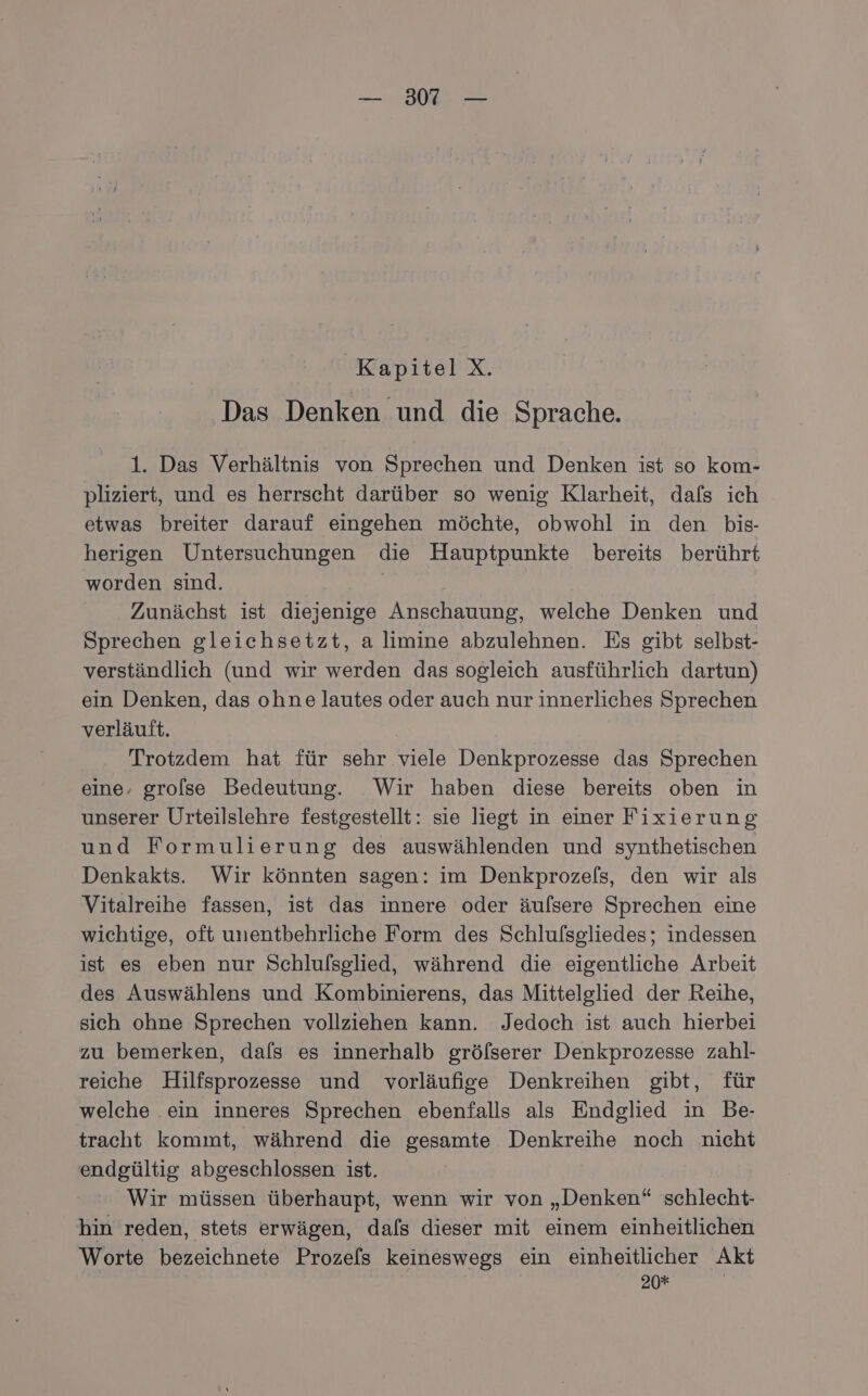 Kapitel X. Das Denken und die Sprache. 1. Das Verhältnis von Sprechen und Denken ist so kom- pliziert, und es herrscht darüber so wenig Klarheit, dafs ich etwas breiter darauf eingehen möchte, obwohl in den bis- herigen Untersuchungen die Hauptpunkte bereits berührt worden sind. | Zunächst ist diejenige Anschauung, welche Denken und Sprechen gleichsetzt, a limine abzulehnen. Es gibt selbst- verständlich (und wir werden das sogleich ausführlich dartun) ein Denken, das ohne lautes oder auch nur innerliches Sprechen verläuft. Trotzdem hat für sehr viele Denkprozesse das Sprechen eine. grolse Bedeutung. Wir haben diese bereits oben in unserer Urteilslehre festgestellt: sie liegt in einer Fixierung und Formulierung des auswählenden und synthetischen Denkakts. Wir könnten sagen: im Denkprozels, den wir als Vitalreihe fassen, ist das innere oder äufsere Sprechen eine wichtige, oft unentbehrliche Form des Schlufsgliedes; indessen ist es eben nur Schlulsglied, während die eigentliche Arbeit des Auswählens und Kombinierens, das Mittelglied der Reihe, sich ohne Sprechen vollziehen kann. Jedoch ist auch hierbei zu bemerken, dals es innerhalb gröfserer Denkprozesse zahl- reiche Hilfsprozesses und vorläufige Denkreihen gibt, für welche .ein inneres Sprechen ebenfalls als Endglied in Be- tracht kommt, während die gesamte Denkreihe noch nicht endgültig abgeschlossen ist. Wir müssen überhaupt, wenn wir von „Denken“ schlecht- hin reden, stets erwägen, dafs dieser mit einem einheitlichen Worte bezeichnete Prozels keineswegs ein einheitlicher Akt 20*