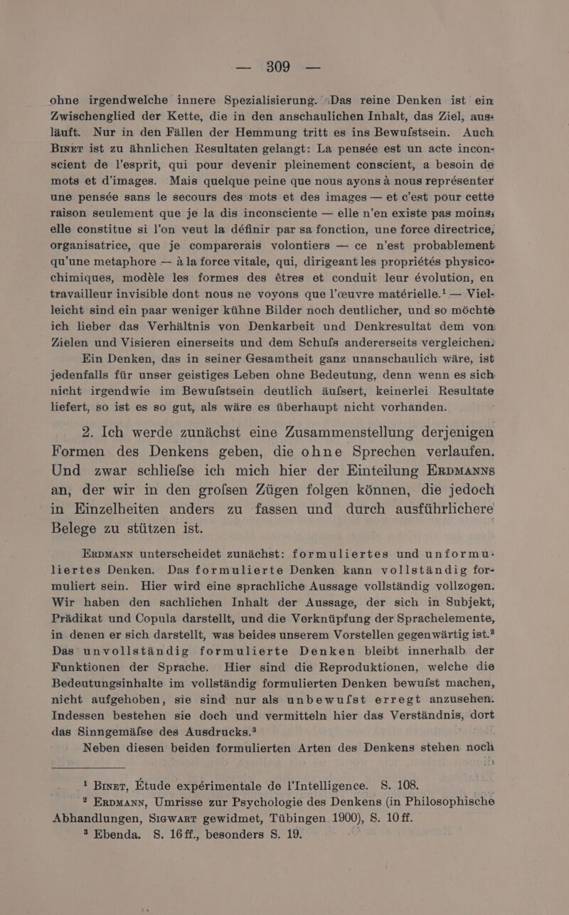 — 300 — ohne irgendwelche innere Spezialisierung. ';Das reine Denken ist ein Zwischenglied der Kette, die in den anschaulichen Inhalt, das Ziel, aus: läuft. Nur in den Fällen der Hemmung tritt es ins Bewufstsein. Auch Biser ist zu ähnlichen Resultaten gelangt: La pensee est un acte incon- scient de l’esprit, qui pour devenir pleinement conscient, a besoin de mots et d’images. Mais quelque peine que nous ayons &amp; nous representer une pensde sans le secours des mots et des images — et c’est pour cette raison seulement que je la dis inconsciente — elle n’en existe pas moins; elle constitue si l’on veut la definir par sa fonction, une force directrice, organisatrice, que je comparerais volontiers — ce n’est probablement; qu’une metaphore — ala force vitale, qui, dirigeant les proprietes physico* chimiques, modele les formes des ötres et conduit leur evolution, en travailleur invisible dont nous ne voyons que l’auvre mat£erielle.! — Viel- leicht sind ein paar weniger kühne Bilder noch deutlicher, und so möchte ich lieber das Verhältnis von Denkarbeit und Denkresultat dem vom Zielen und Visieren einerseits und dem Schufs andererseits vergleichen. Ein Denken, das in seiner Gesamtheit ganz unanschaulich wäre, ist jedenfalls für unser geistiges Leben ohne Bedeutung, denn wenn es sich nieht irgendwie im Bewufstsein deutlich äufsert, keinerlei Resultate liefert, so ist es so gut, als wäre es überhaupt nicht vorhanden. 2. Ich werde zunächst eine Zusammenstellung derjenigen Formen des Denkens geben, die ohne Sprechen verlaufen. Und zwar schliefse ich mich hier der Einteilung ERDMAnNSs an, der wir in den grolsen Zügen folgen können, die jedoch in Einzelheiten anders zu fassen und durch ausführlichere Belege zu stützen ist. | ERDMANN unterscheidet zunächst: formuliertes und unformu: liertes Denken. Das formulierte Denken kann vollständig for- muliert sein. Hier wird eine sprachliche Aussage vollständig vollzogen. Wir haben den sachlichen Inhalt der Aussage, der sich in Subjekt, Prädikat und Copula darstellt, und die Verknüpfung der Sprachelemente, in denen er sich darstellt, was beides unserem Vorstellen gegen wärtig ist.? Das unvollständig formulierte Denken bleibt innerhalb der Funktionen der Sprache. Hier sind die Reproduktionen, welche die Bedeutungsinhalte im vollständig formulierten Denken bewulst machen, nicht aufgehoben, sie sind nur als unbewuflst erregt anzusehen. Indessen bestehen sie doch und vermitteln hier das Verständnis, dort das Sinngemälse des Ausdrucks.? Neben diesen beiden formulierten Arten des Denkens stehen Ba ‚ty 'ı Bier, Etude experimentale de l’Intelligence. $S. 108. ® ERDMANN, Umrisse zur Psychologie des Denkens (in Philosophische Abhandlungen, SIGwART gewidmet, Tübingen. al) S. 10£f. ® Ebenda. S. 16ff., besonders S. 19.